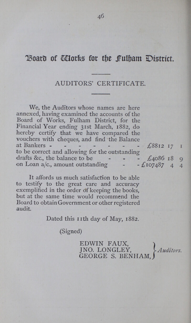 46 Board of Works for the fulham District. AUDITORS' CERTIFICATE. We, the Auditors whose names are here annexed, having examined the accounts of the Board of Works, Fulham District, for the Financial Year ending 31st March, 1882, do hereby certify that we have compared the vouchers with cheques, and find the Balance at Bankers £8812 17 1 to be correct and allowing for the outstanding drafts &c., the balance to be £4086 18 9 on Loan a/c., amount outstanding £107487 4 4 It affords us much satisfaction to be able to testify to the great care and accuracy exemplified in the order of keeping the books, but at the same time would recommend the Board to obtain Government or other registered audit. Dated this nth day of May, 1882. (Signed) EDWIN FAUX, JNO. LONGLEY, GEORGE S. BENHAM, Auditors.