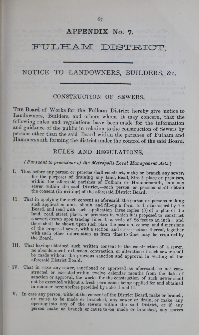 67 APPENDIX No. 7. FULHAM DISTRICT. NOTICE TO LANDOWNERS, BUILDERS, &c. CONSTRUCTION OF SEWERS. The Board of Works for the Fulham District hereby give notice to Landowners, Builders, and others whom it may concern, that the following rules and regulations have been made for the information and guidance of the public in relation to the construction of Sewers by persons other than the said Board within the parishes of Fulham and Hammersmith forming the district under the control of the said Board. RULES AND REGULATIONS. (Pursuant to provisions of the Metropolis Local Management Acts.) I. That before any person or persons shall construct, make or branch any sewer, for the purposes of draining any land, Road, Street, place or premises, within the aforesaid parishes of Fulham or Hammersmith, into any sewer within the said District,—such person or persons shall obtain the consent (in writing) of the aforesaid District Board. II. That in applying for such consent as aforesaid, the person or persons making such application must obtain and fill-up a form to be furnished by the Board, and send with such application three copies (3) of a plan of the land. road, street, place, or premises in which it is proposed to construct a sewer, drawn upon tracing linen to a scale of 88 feet to an inch ; and there shall be shown upon such plan the position, course and dimensions of the proposed sewer, with a section and cross-section thereof, together with such other information as from time to time may be required by the Board. III. That having obtained such written consent to the construction of a sewer, no abandonment, extension, contraction, or alteration of such sewer shall be made without the previous sanction and approval in writing of the aforesaid District Board. IV. That in case any sewer, sanctioned or approved as aforesaid, be not con¬ structed or executed within twelve calendar months from the date of sanction or approval, the works for the construction of such sewer shall not be executed without a fresh permission being applied for and obtained in manner hereinbefore provided by rules I and II. V. In case any person, without the consent of the District Board, make or branch, or cause to be made or branched, any sewer or drain, or make any opening into any of the sewers within the said District, or if any person make or branch, or cause to be made or branched, any sewers