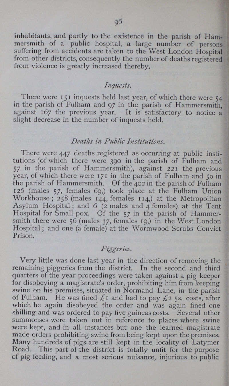 96 inhabitants, and partly to the existence in the parish of Ham mersmith of a public hospital, a large number of persons suffering from accidents are taken to the West London Hospital from other districts, consequently the number of deaths registered from violence is greatly increased thereby. Inquests. There were 151 inquests held last year, of which there were 54 in the parish of Fulham and 97 in the parish of Hammersmith, against 167 the previous year. It is satisfactory to notice a slight decrease in the number of inquests held. Deaths in Public Institutions. There were 447 deaths registered as occurring at public insti tutions (of which there were 390 in the parish of Fulham and 57 in the parish of Hammersmith), against 221 the previous year, of which there were 171 in the parish of Fulham and 50 in the parish of Hammersmith. Of the 402 in the parish of Fulham 126 (males 57, females 69,) took place at the Fulham Union Workhouse; 258 (males 144, females 114,) at the Metropolitan Asylum Hospital ; and 6 (2 males and 4 females) at the Tent Hospital for Small-pox. Of the 57 in the parish of Hammer smith there were 56 (males 37, females 19,) in the West London Hospital; and one (a female) at the Wormwood Scrubs Convict Prison. Piggeries. Very little was done last year in the direction of removing the remaining piggeries from the district. In the second and third quarters of the year proceedings were taken against a pig keeper for disobeying a magistrate's order, prohibiting him from keeping swine on his premises, situated in Normand Lane, in the parish of Fulham. He was fined £1 and had to pay £2 5s. costs, after which he again disobeyed the order and was again fined one shilling and was ordered to pay five guineas costs. Several other summonses were taken out in reference to places where swine were kept, and in all instances but one the learned magistrate made orders prohibiting swine from being kept upon the premises. Many hundreds of pigs are still kept in the locality of Latymer Road. This part of the district is totally unfit for the purpose of pig feeding, and a most serious nuisance, injurious to public