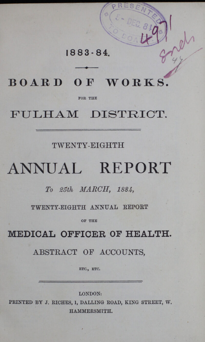 1883-84. BOARD OF WORKS. for the FULHAM DISTRICT. TWENTY-EIGHTH ANNUAL REPORT To 25th MARCH, 1884, TWENTY-EIGHTH ANNUAL REPORT of the MEDICAL OFFICER OF HEALTH. ABSTRACT OF ACCOUNTS, etc., etc. LONDON: PRINTED BY J. RICHES, 1, DALLING ROAD, KING STREET, W. HAMMERSMITH.