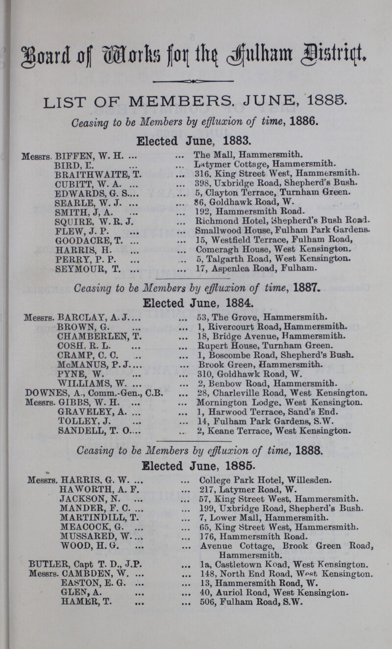 Board of Works for the Aulham District. LIST OF MEMBERS. JUNE, 1886. Ceasing to be Members by effluxion of time, 1886. Elected June, 1883. Messrs. BIFFEN, W. H. The Mall, Hammersmith. BIRD, E. Lrttymer Cottage, Hammersmith. BRAITHWAITE, T. 316, King Street West, Hammersmith. CUBITT, W. A. 398, Uxbridge Road, Shepherd's Bush. EDWARDS, G. S 5, Clayton Terrace, Turnham Green. SEARLE, W. J. 86, Goldhawk Road, W. SMITH, J, A. 192, Hammersmith Road. SQUIRE, W. R. J. Richmond Hotel, Shepherd's Bush Road. FLEW, J. P. Smallwood House, Fulham Park Gardens. GOODACRE, T. 15, Westfield Terrace, Fulham Road, HARRIS, H. Comeragh House, West Kensington. PERRY, P. P. 5, Talgarth Road, West Kensington. SEYMOUR, T. 17, Aspenlea Road, Fulham. Ceasing to be Members by effluxion of time, 1887. Elected June, 1884. Messrs. BARCLAY, A. J 53, The Grove, Hammersmith. BROWN, G. 1, Rivercourt Road, Hammersmith. CHAMBERLEN, T. 18, Bridge Avenue, Hammersmith. COSH, R. L. Rupert House, Turnham Green. CRAMP, C. C. 1, Boscombe Road, Shepherd'b Bush. McMANUS, P. J. Brook Green, Hammersmith. PYNE, W. 310, Goldhawk Road, W. WILLIAMS, W. 2, Benbow Road, Hammersmith. DOWNES, A., Comm.-Gen., C.B. 28, Charleville Road, West Kensington. Messrs. GIBBS, W. H. Mornington Lodge, West Kensington. GRAVELEY, A. 1, Harwood Terrace, Sand's End. TOLLEY, J. 14, Fulham Park Gardens, S.W. SANDELL, T. 0. 2, Keane Terrace, West Kensington. Ceasing to be Members by effluxion of time, 1888. Elected June, 1885. Messrs. HARRIS. G. W. College Park Hotel, Willesden. H A WORTH, A. F. 217, Latymer Road, W. JACKSON, N. 57, King Street West, Hammersmith. MANDER, F. C. 199, Uxbridge Road, Shepherd's Bush. MARTINDILL, T. 7, Lower Mall, Hammersmith. MEACOCK, G. 65, King Street West, Hammersmith. MUSSARED, W 176, Hammersmith Road. WOOD, H. G. Avenue Cottage, Brook Green Road, Hammersmith. BUTLER, Capt T. D., J.P. la, Castletown Koad, West Kensington. Messrs. CAMBDEN, W. 148, North End Road, West Kensington. EASSTON, E. G. 13, Hammersmith Road, W. GLEN, A. 40, Auriol Road, West Kensington. HAMER, T. 506, Fulham Road, S.W.