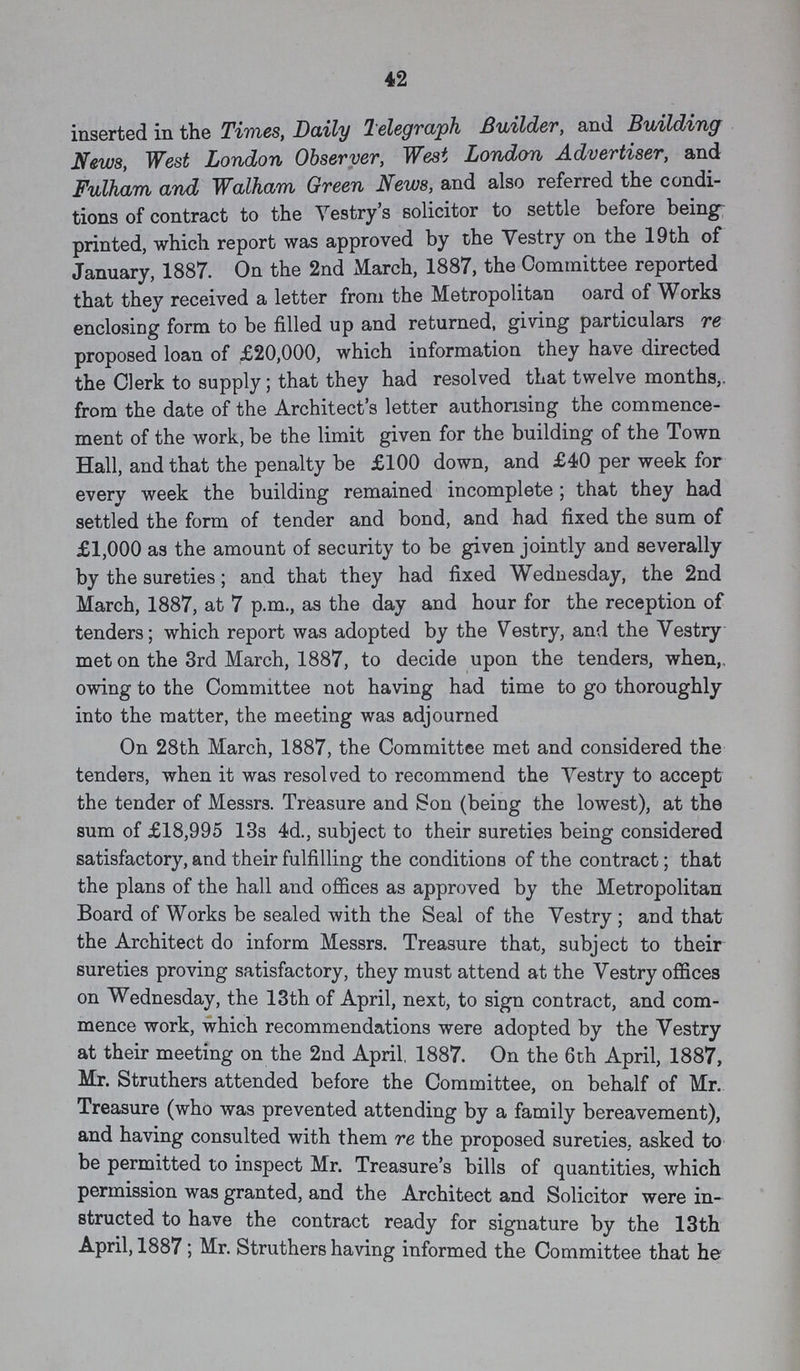 42 inserted in the Times, Daily Telegraph Builder, and Building News, West London Observer, West London Advertiser, and Fulham and Walham Green News, and also referred the condi tions of contract to the Vestry s solicitor to settle before being printed, which report was approved by the Vestry on the 19th of January, 1887. On the 2nd March, 1887, the Committee reported that they received a letter from the Metropolitan oard of Works enclosing form to be filled up and returned, giving particulars re proposed loan of £20,000, which information they have directed the Clerk to supply; that they had resolved that twelve months,, from the date of the Architect's letter authorising the commence ment of the work, be the limit given for the building of the Town Hall, and that the penalty be £100 down, and £40 per week for every week the building remained incomplete; that they had settled the form of tender and bond, and had fixed the sum of £1,000 as the amount of security to be given jointly and severally by the sureties; and that they had fixed Wednesday, the 2nd March, 1887, at 7 p.m., as the day and hour for the reception of tenders; which report was adopted by the Vestry, and the Vestry met on the 3rd March, 1887, to decide upon the tenders, when, owing to the Committee not having had time to go thoroughly into the matter, the meeting was adjourned On 28th March, 1887, the Committee met and considered the tenders, when it was resolved to recommend the Vestry to accept the tender of Messrs. Treasure and Son (being the lowest), at the sum of £18,995 13s 4d., subject to their sureties being considered satisfactory, and their fulfilling the conditions of the contract; that the plans of the hall and offices as approved by the Metropolitan Board of Works be sealed with the Seal of the Vestry; and that the Architect do inform Messrs. Treasure that, subject to their sureties proving satisfactory, they must attend at the Vestry offices on Wednesday, the 13th of April, next, to sign contract, and com mence work, which recommendations were adopted by the Vestry at their meeting on the 2nd April, 1887. On the 6th April, 1887, Mr. Struthers attended before the Committee, on behalf of Mr. Treasure (who was prevented attending by a family bereavement), and having consulted with them re the proposed sureties, asked to be permitted to inspect Mr. Treasure's bills of quantities, which permission was granted, and the Architect and Solicitor were in structed to have the contract ready for signature by the 13th April, 1887; Mr. Struthers having informed the Committee that he