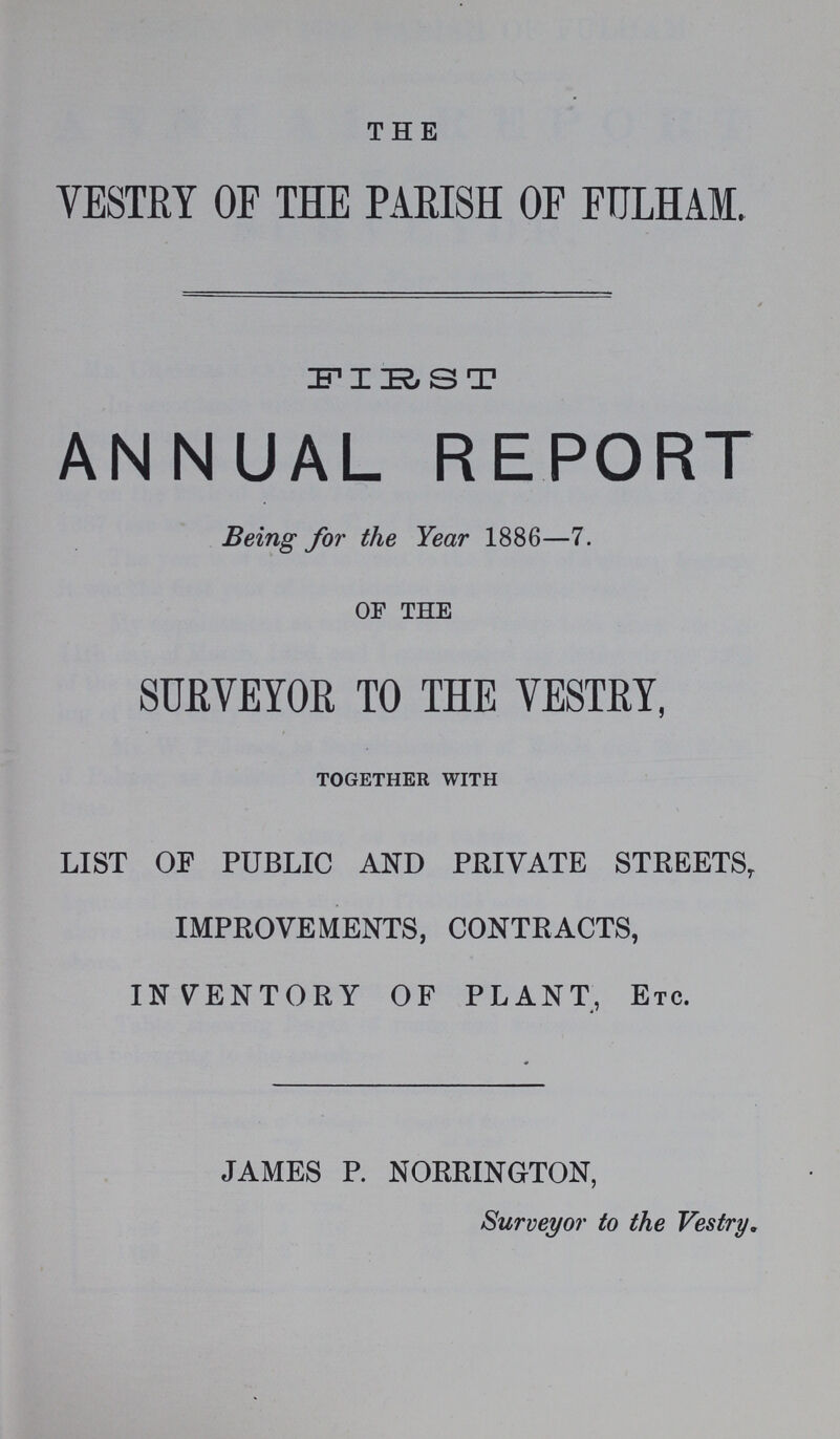 THE VESTRY OF THE PARISH OF FULHAM. FIRST ANNUAL REPORT Being for the Year 1886—7. OF THE SURVEYOR TO THE VESTRY. together with LIST OF PUBLIC AND PRIVATE STREETS, IMPROVEMENTS, CONTRACTS, INVENTORY OF PLANT, Etc. JAMES P. NORRINGTON, Surveyor to the Vestry.