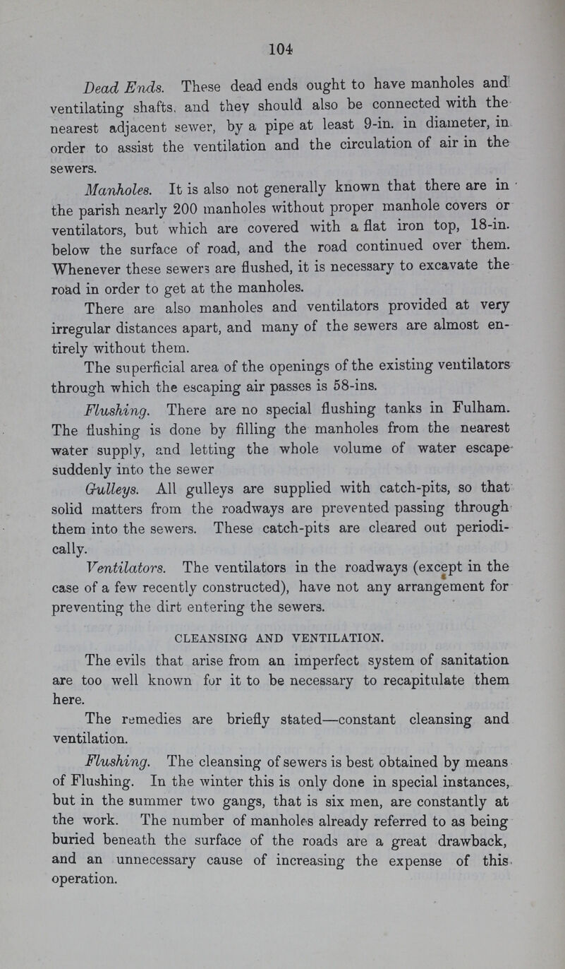 104 Dead Ends. These dead ends ought to have manholes and ventilating shafts, and they should also be connected with the nearest adjacent sewer, by a pipe at least 9-in. in diameter, in order to assist the ventilation and the circulation of air in the sewers. Manholes. It is also not generally known that there are in the parish nearly 200 manholes without proper manhole covers or ventilators, but which are covered with a flat iron top, 18-in. below the surface of road, and the road continued over them. Whenever these sewers are flushed, it is necessary to excavate the road in order to get at the manholes. There are also manholes and ventilators provided at very irregular distances apart, and many of the sewers are almost en tirely without them. The superficial area of the openings of the existing ventilators through which the escaping air passes is 58-ins. Flushing. There are no special flushing tanks in Fulham. The flushing is done by filling the manholes from the nearest water supply, and letting the whole volume of water escape suddenly into the sewer Grulleys. All gulleys are supplied with catch-pits, so that solid matters from the roadways are prevented passing through them into the sewers. These catch-pits are cleared out periodi cally. Ventilators. The ventilators in the roadways (except in the case of a few recently constructed), have not any arrangement for preventing the dirt entering the sewers. CLEANSING AND VENTILATION. The evils that arise from an imperfect system of sanitation are too well known for it to be necessary to recapitulate them here. The remedies are briefly stated—constant cleansing and ventilation. Flushing. The cleansing of sewers is best obtained by means of Flushing. In the winter this is only done in special instances, but in the summer two gangs, that is six men, are constantly at the work. The number of manholes already referred to as being buried beneath the surface of the roads are a great drawback, and an unnecessary cause of increasing the expense of this operation.