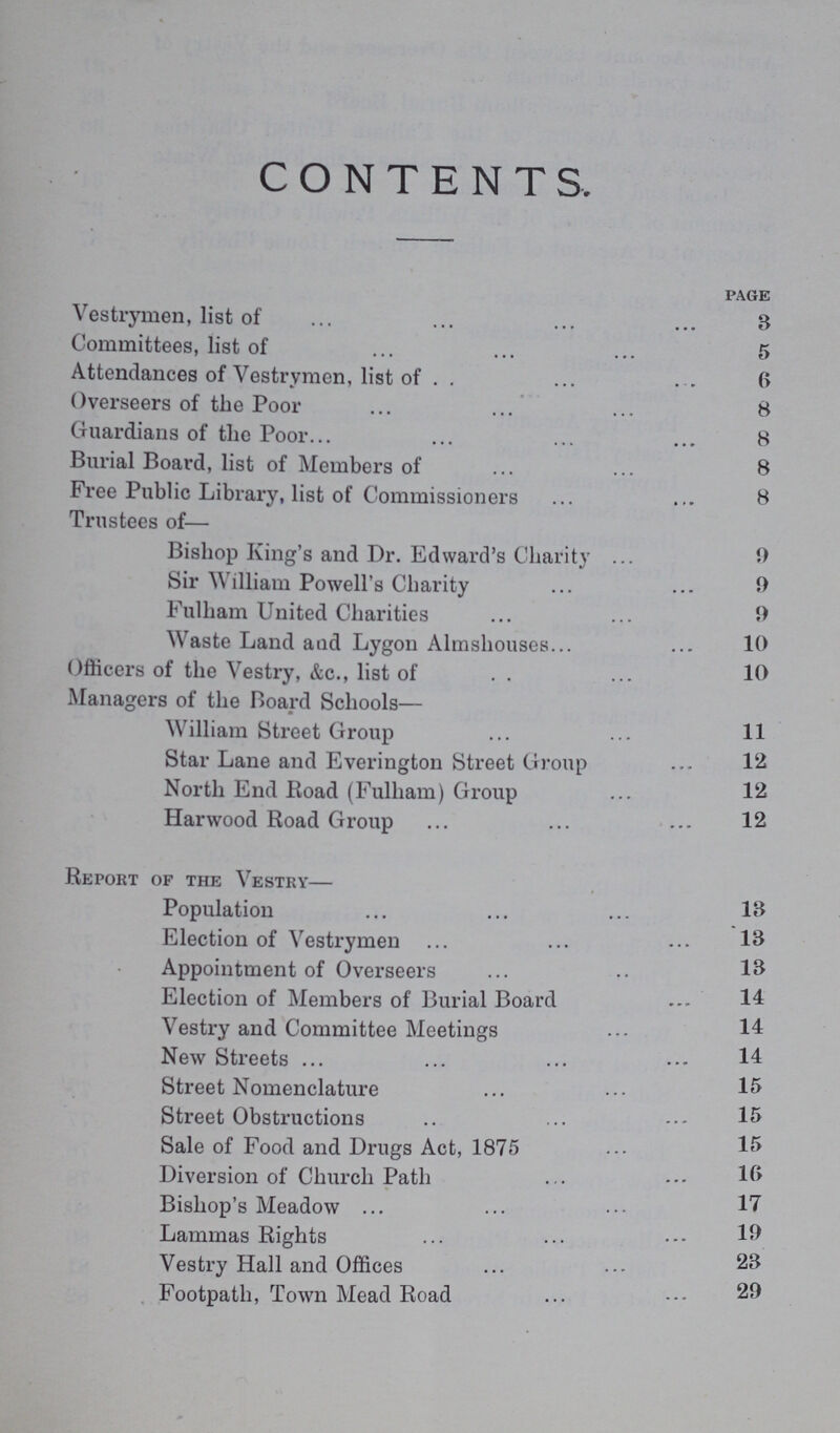 CONTENTS. page Vestrymen, list of 8 Committees, list of 5 Attendances of Vestrymen, list of 6 Overseers of the Poor 8 Guardians of the Poor 8 Burial Board, list of Members of 8 Free Public Library, list of Commissioners 8 Trustees of— Bishop King's and Dr. Edward's Charity 9 Sir William Powell's Charity 9 Fulham United Charities 9 Waste Land and Lygon Almshouses 10 Officers of the Vestry, &c., list of 10 Managers of the Board Schools— William Street Group 11 Star Lane and Everington Street Group 12 North End Road (Fulham) Group 12 Harwood Road Group 12 Report of the Vestry— Population 13 Election of Vestrymen 13 Appointment of Overseers 13 Election of Members of Burial Board 14 Vestry and Committee Meetings 14 New Streets 14 Street Nomenclature 15 Street Obstructions 15 Sale of Food and Drugs Act, 1875 15 Diversion of Church Path 16 Bishop's Meadow 17 Lammas Rights 19 Vestry Hall and Offices 23 Footpath, Town Mead Road 29