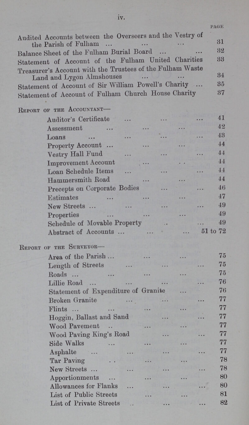 iv. page Audited Accounts between the Overseers and the Vestry of the Parish of Fulham 31 Balance Sheet of the Fulham Burial Board 82 Statement of Account of the Fulham United Charities 33 Treasurer's Account with the Trustees of the Fulham Waste Land and Lygon Almshouses 34 Statement of Account of Sir William Powell's Charity 35 Statement of Account of Fulham Church House Charity 37 Report of the Accountant— Auditor's Certificate 41 Assessment 42 Loans 43 Property Account 44 Vestry Hall Fund 44 Improvement Account 44 Loan Schedule Items 44 Hammersmith Road 44 Precepts on Corporate Bodies 46 Estimates 47 New Streets 49 Properties 49 Schedule of Movable Property 49 Abstract of Accounts 51 to 72 Report of the Surveyor— Area of the Parish 75 Length of Streets 75 Roads 75 Lillie Road 76 Statement of Expenditure of Granite 76 Broken Granite 77 Flints 77 Hoggin, Ballast and Sand 77 Wood Pavement 77 Wood Paving King's Road 77 Side Walks 77 Asphalte 77 Tar Paving 78 New Streets 78 Apportionments 80 Allowances for Flanks 80 List of Public Streets 81 List of Private Streets 82