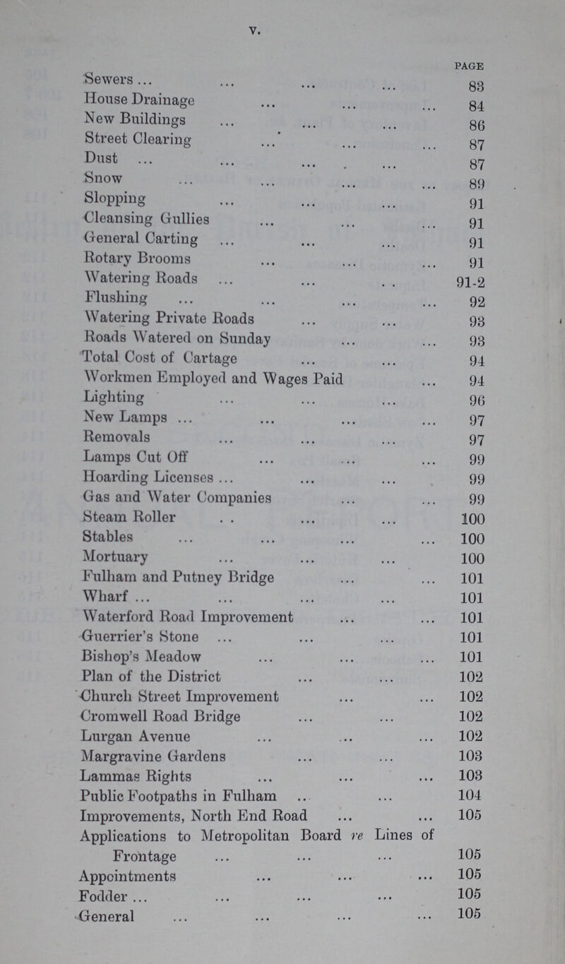 V. page Sewers 83 House Drainage 84 New Buildings 86 Street Clearing 87 Dust 87 Snow 39 Slopping 91 Cleansing Gullies 91 General Carting 91 Rotary Brooms 91 Watering Roads 91-2 Flushing 92 Watering Private Roads 98 Roads Watered 011 Sunday 93 Total Cost of Cartage 94 Workmen Employed and Wages Paid 94 Lighting 90 New Lamps 97 Removals 97 Lamps Cut Off 99 Hoarding Licenses 99 Gas and Water Companies 99 Steam Roller 100 Stables 100 Mortuary 100 Fulham and Putney Bridge 101 Wharf 101 Waterford Road Improvement 101 Guerrier's Stone 101 Bishop's Meadow 101 Plan of the District 102 Church Street Improvement 102 Cromwell Road Bridge 102 Lurgan Avenue 102 Margravine Gardens 103 Lammas Rights 103 Public Footpaths in Fulham 104 Improvements, North End Road 105 Applications to Metropolitan Board re Lines of Frontage 105 Appointments 105 Fodder 105 General 105