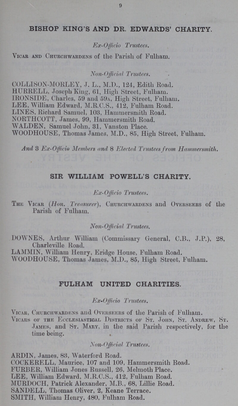 9 BISHOP KING'S AND DR. EDWARDS' CHARITY. Ex-Officio Trustees. Vicar and Churchwardens of the Parish of Fulham. Non-Official Trustees. COLLISON-MORLEY, J. L., M.D., 124, Edith Road. HURRELL, Joseph King, 61, High Street, Fulham. IRONSIDE, Charles, 51) and 59a, High Street, Fulham. LEE. William Edward. M.R.C.S., 412, Fulham Road. LINES. Richard Samuel, 103, Hammersmith Road. NORTHCOTT, James, 99, Hammersmith Road. WALDEN, Samuel John, 31, Vanston Place. WOODHOUSE, Thomas James, M.D., 85, High Street, Fulham. And 3 Ex-Officio Members and 8 Elected Trustees from Hammersmith. SIR WILLIAM POWELL'S CHARITY. Ex- Officio Trustees. The Vicar (Hon. Treasurer), Churchwardens and Overseers of the Parish of Fulham. Non-Official Trustees. DOWNES, Arthur William (Commissary General, C.13., J.P.), 28, Charleville Road. LAMMIN, William Henry, Eridge House, Fulham Road. WOODHOUSE, Thomas James, M.D., 85, High Street, Fulham. FULHAM UNITED CHARITIES. Ex-Officio Trustees. Vicar, Churchwardens and Overseers of the Parish of Fulham. Vicars of the Ecclesiastical Districts of St. John, St. Andrew, St. James, and St. Mary, in the said Parish respectively, for the time being. . Non-Official Trustees. ARDIN, James, 83, Waterford Road. COCKERELL, Maurice, 107 and 109, Hammersmith Road. FURBER, William Jones Russell, 26, Melmoth Place. LEE, William Edward, M.R.C.S., 412, Fulham Road. MURDOCH, Patrick Alexander, M.B., 68, Lillie Road. SANDELL, Thomas Oliver, 2, Keane Terrace. SMITH, William Henry, 480, Fulham Road.