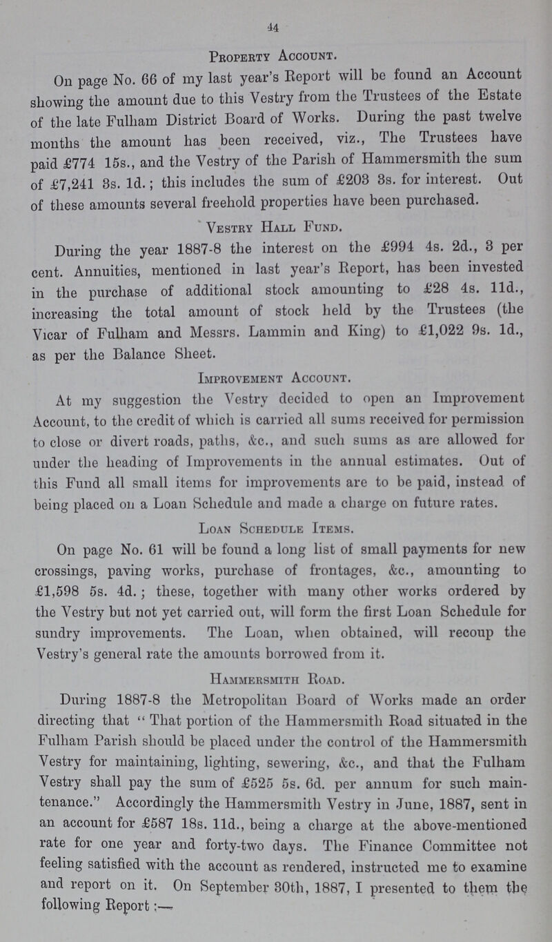 44 Property Account. On page No. 66 of my last year's Report will be found an Account showing the amount due to this Vestry from the Trustees of the Estate of the late Fulham District Board of Works. During the past twelve months the amount has been received, viz., The Trustees have paid £774 15s., and the Vestry of the Parish of Hammersmith the sum of £7,241 8s. Id.; this includes the sum of £203 3s. for interest. Out of these amounts several freehold properties have been purchased. Vestry Hall Fund. During the year 1887-8 the interest on the £994 4s. 2d., 3 per cent. Annuities, mentioned in last year's Report, has been invested in the purchase of additional stock amounting to £28 4s. 11d., increasing the total amount of stock held by the Trustees (the Vicar of Fulham and Messrs. Lammin and King) to £1,022 9s. Id., as per the Balance Sheet. Improvement Account. At my suggestion the Vestry decided to open an Improvement Account, to the credit of which is carried all sums received for permission to close or divert roads, paths, &c., and such sums as are allowed for under the heading of Improvements in the annual estimates. Out of this Fund all small items for improvements are to be paid, instead of being placed on a Loan Schedule and made a charge on future rates. Loan Schedule Items. On page No. 61 will be found a long list of small payments for new crossings, paving works, purchase of frontages, &c., amounting to £1,598 5s. 4d.; these, together with many other works ordered by the Vestry but not yet carried out, will form the first Loan Schedule for sundry improvements. The Loan, when obtained, will recoup the Vestry's general rate the amounts borrowed from it. Hammersmith Road. During 1887-8 the Metropolitan Board of Works made an order directing that  That portion of the Hammersmith Road situated in the Fulham Parish should be placed under the control of the Hammersmith Vestry for maintaining, lighting, sewering, &c., and that the Fulham Vestry shall pay the sum of £525 5s. 6d. per annum for such main tenance. ' Accordingly the Hammersmith Vestry in June, 1887, sent in an account for £587 18s. 11d., being a charge at the above-mentioned rate for one year and forty-two days. The Finance Committee not feeling satisfied with the account as rendered, instructed me to examine and report on it. On September 30th, 1887, I presented to them the following Report:-