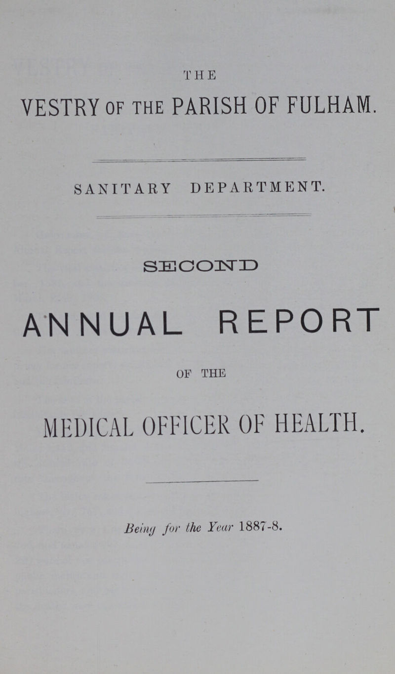 THE VESTRY of the PARISH OF FULHAM. SANITARY DEPARTMENT. I SECOND ANNUAL REPORT of the MEDICAL OFFICER OF HEALTH. Being for the Year 1887-8.