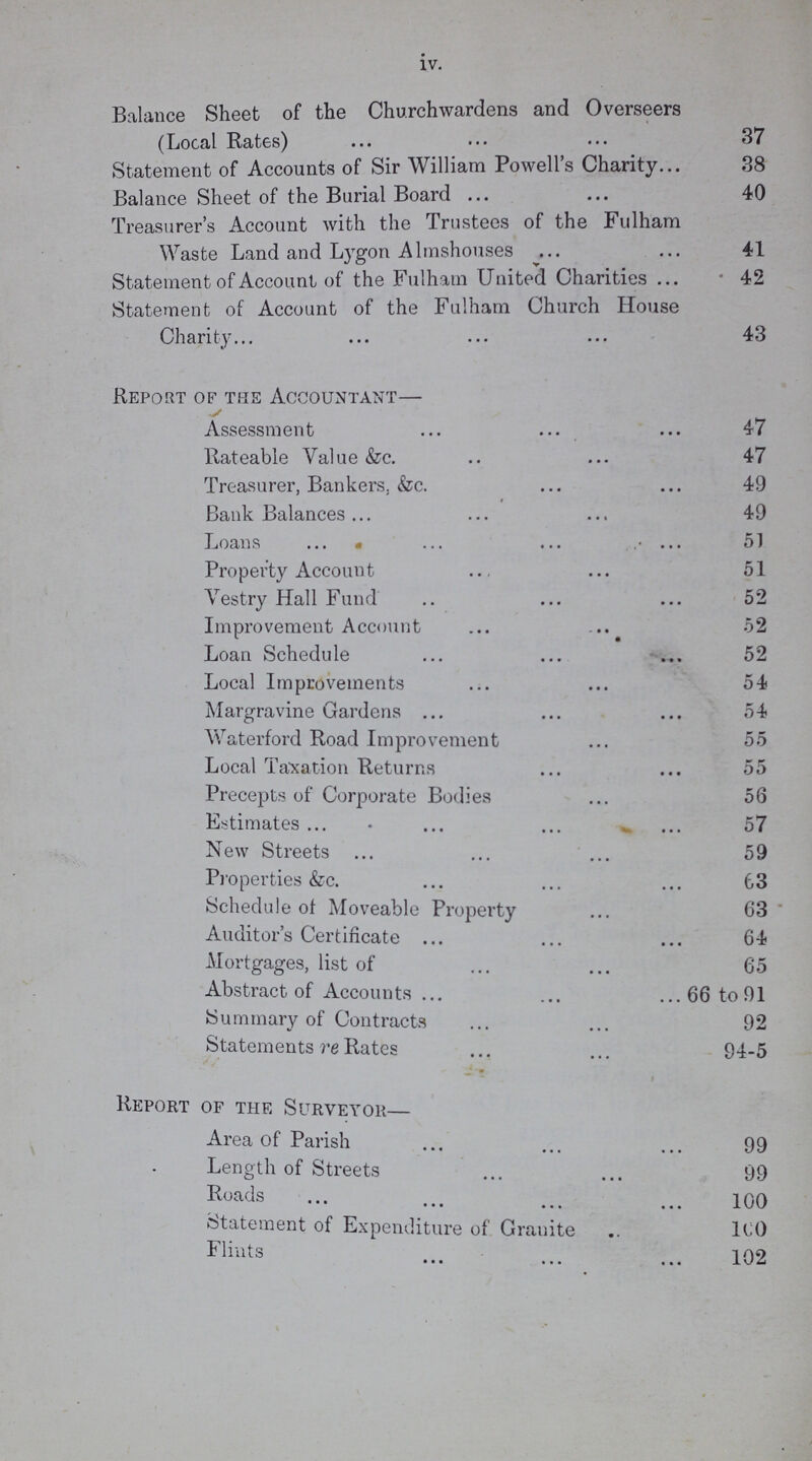 iv. Balance Sheet of the Churchwardens and Overseers (Local Rates) 37 Statement of Accounts of Sir William Powell's Charity 38 Balance Sheet of the Burial Board 40 Treasurer's Account with the Trustees of the Fulham Waste Land and Lygon Almshouses 41 Statement of Account of the Fulham United Charities 42 Statement of Account of the Fulham Church House Charity 43 Report of the Accountant— Assessment 47 Rateable Value &c. 47 Treasurer, Bankers. &c. 49 Bank Balances 49 Loans 51 Property Account 51 Vestry Hall Fund 52 Improvement Account 52 Loan Schedule 52 Local Improvements 54 Margravine Gardens 54 Waterford Road Improvement 55 Local Taxation Returns 55 Precepts of Corporate Bodies 56 Estimates 57 New Streets 59 Properties &c. 63 Schedule of Moveable Property 63 Auditor's Certificate 64 Mortgages, list of 65 Abstract of Accounts 66 to 91 Summary of Contracts 92 Statements re Rates 94-5 Report of the Surveyor Area of Parish 99 Length of Streets 99 Roads 100 Statement of Expenditure of. Granite 100 Flints 102