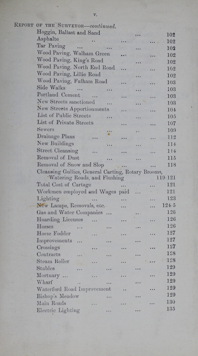 V. Report of the Surveyor—continued. Hoggin, Ballast and Sand 102 Asphalte .. 102 Tar Paving 102 Wood Paving, Walham Green 102 Wood Paving, King's Road 102 Wood Paving, North End Road 102 Wood Paving, Lillie Road 102 Wood Paving, Fulham Road 103 Side Walks 103 Portland Cement 103 New Streets sanctioned 103 New Streets Apportionments 104 List of Public Streets 105 List of Private Streets 107 Sewers 100 Drainage Plans 112 New Buildings 114 Street Cleansing 114 Removal of Dust 115 Removal of Snow and Slop 118 Cleansing Gullies, General Carting, Rotary Brooms, 'Watering Roads, and Flushing 119-121 Total Cost of Cartage 121 Workmen employed and Wages paid 121 Lighting 123 New Lamps, Removals, etc. 124-5 Gas and Water Companies 126 Hoarding Licenses 126 Horses 126 Horse Fodder 126 127 Improvements 127 Crossings 127 Contracts 128 Steam Roller 128 , Stables 129 Mortuary 129 Wharf 129 Waterford Road Improvement 129 Bishop's Meadow 129 Main Roads 130 Electric Lighting 135