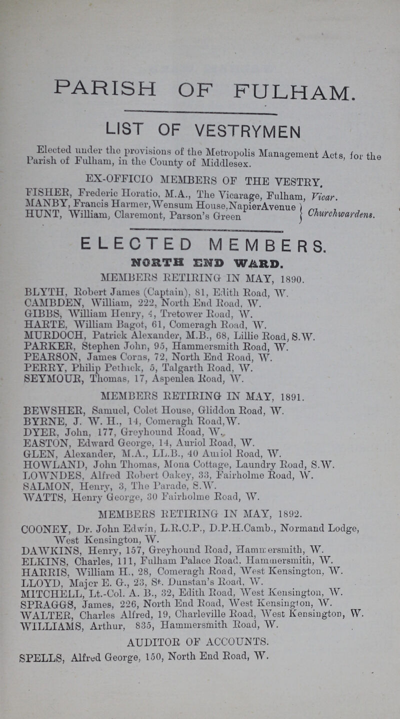 PARISH OF FULHAM LIST OF VESTRYMEN Elected under the provisions of the Metropolis Management Acts for the Parish of Fulham, in the County of Middlesex. EX-OFFICIO MEMBERS OF THE VESTRY. FISHER, Frederic Horatio, M.A., The Vicarage. Fulham. Vicar. MANBY, Francis Harmer, Wensum House,NapierAvenue HUNT, William, Claremont, Parson's Green Churchwardens. ELECTED MEMBERS. NORTH END WARD. MEMBERS RETIRING IN MAY, 1890. BLYTH, Robert James (Captain), 81, Edith Road, W. CAMBDEN, William, 222, North End Road, W. GIBBS, William Henry, 4, Tretower Road, W. HARTE, William Bagot, 61, Comeragh Road, W. MURDOCH, Patrick Alexander, M.B., 68, Lillie Road, S.W. PARKER, Stephen John, 95, Hammersmith Road, W. PEARSON, James Corns, 72, North End Road, W. PERRY, Philip Pethick, 5, Talgarth Road, W. SEYMOUR, Thomas, 17, Aspenlea Road, W. MEMBERS RETIRING IN MAY, 1891. BEWSHER, Samuel, Colet House, Gliddon Road, W. BYRNE, J. W. H., 14, Comeragh Road,W. DYER, John, 177, Greyhound Road, W. EASTON, Edward George, 14, Auriol Road, W. GLEN, Alexander, M.A., LL.B., 40 Auriol Road, W. HOWLAND, John Thomas, Mona Cottage, Laundry Road, S.W. LOWNDES, Alfred Robert Oakey, 33, Fairholme Road, W. SALMON, Henry, 3, The Parade, S.W. WATTS, Henry George, 30 Fairholme Road, W. MEMBERS RETIRING IN MAY, 1892. COONEY, Dr. John Edwin, L.R.C.P., D.P.H.Camb., Normand Lodge, West Kensington, W. DAWKINS, Henry, 157, Greyhound Road, Hammersmith, W. ELKINS, Charles, 111, Fulham Palace Road. Hammersmith, W. HARRIS, William H., 28, Comeragh Road, West Kensington, W. LLOYD, Major E. G., 23, St. Dunstan's Road, W. MITCHELL, Lt.-Col. A. B., 32, Edith Road, West Kensington, W. SPRAGGS, James, 226, North End Road, West Kensington, W. WALTER, Charles Alfred, 19, Charleville Road, West Kensington, W. WILLIAMS, Arthur, 835, Hammersmith Road, W. AUDITOR OF ACCOUNTS. SPELLS, Alfred George, 150, North End Road, W.