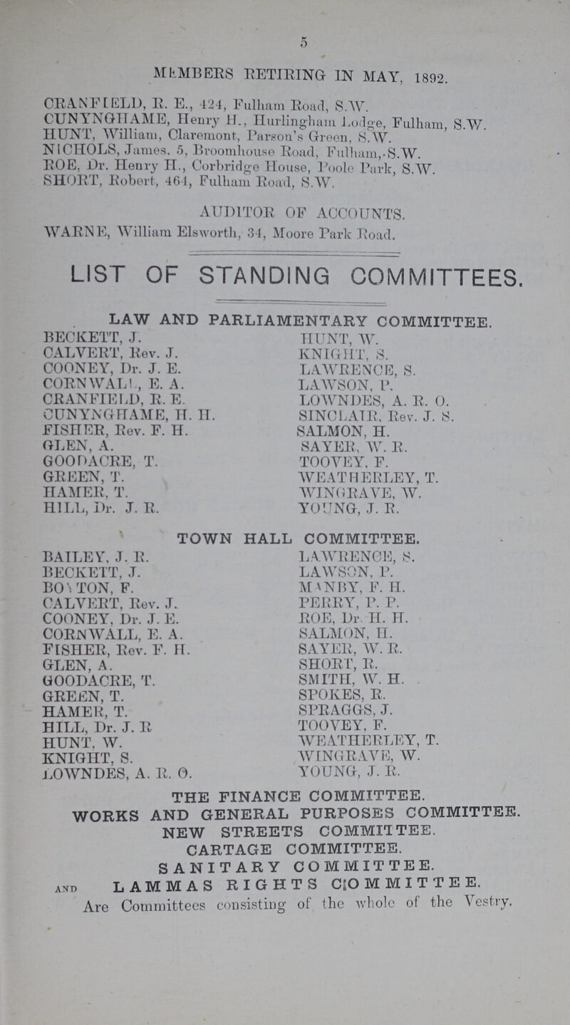 5 MEMBERS RETIRING IN MAY, 1892. CRANFIELD, R. E., 424, Fulham Road, S.W. CUNYNGHAME, Henry H., Hurlingham Lodge, Fulham S.W. HUNT, William, Claremont, Parson's Green, S.W. NICHOLS, James, 5, Broomhouse Road, Fulham,.S.W. ROE. Dr. Henry H., Corbridge House, Poole Park, S.W. SHORT, Robert, 464, Fulham Road, S.W. AUDITOR OF ACCOUNTS. WARNE, William Elsworth, 34, Moore Park Road. LIST OF STANDING COMMITTEES. LAW AND PARLIAMENTARY COMMITTEE. BECKETT, J. CALVERT, Rev. J. COONEY, Dr. J. E. CORNWALL, E. A. CRANFIELD, R. E. CUNYNGHAME, H. H. FISHER, Rev. F. H. GLEN, A. GOOD ACRE, T. GREEN, T. HAMER, T. HILL, Dr. J. R. HUNT, W. KNIGHT, S. LAWRENCE, S. LAWSON, P. LOWNDES, A. R.O. SINCLAIR, Rev. J. S. SALMON, H. SAYER, W. R. TOOVEY, F. WEATHERLEY, T. WINGRAVE, W. YOUNG, J. R. TOWN HALL COMMITTEE. BAILEY, J. R. BECKETT, J. BOYTON, F. CALVERT, Rev. J. COONEY, Dr. J. E. CORNWALL, E. A. FISHER, Rev. F. H. GLEN, A. GOODACRE, T. GREEN, T. HAMER, T. HILL, Dr. J. R HUNT, W. KNIGHT. S. LOWNDES, A. R. O LA WRENCE, S. LAWSON, P. MANBY, F. H. PERRY, P. P. ROE, Dr. H. H. SALMON, H. SAYER, W. R. SHORT, R. SMITH, W. H. SPOKES, R, SPRAGGS, J. TOOVEY, F. WEATHERLEY, T. WINGRAVE, W. YOUNG, J. R. THE FINANCE COMMITTEE. WORKS AND GENERAL PURPOSES COMMITTEE. NEW STREETS COMMITTEE. CARTAGE COMMITTEE. SANITARY COMMITTEE. and LAMMAS RIGHTS COMMITTEE. Are Committees consisting of the whole of the Vestry.