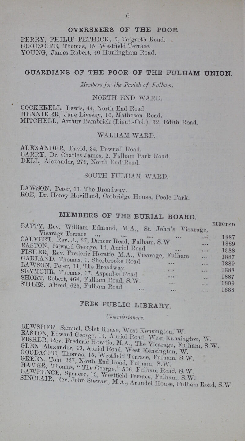 6 OVERSEERS OF THE POOR PERRY, PHILIP PETHICK, 5, Talgarth Road. GOODACRE, Thomas, 15, Westfield Terrace. YOUNG, James Robert, 40 Hurlingham Road. GUARDIANS OF THE POOR OF THE FULHAM UNION. Members for the Parish of Fulham. NORTH END WARD. COCKERELL, Lewis, 44, North End Road. HENNIKER, Jane Livesay, 16, Matheson Road. MITCHELL, Arthur Bambrick (Lieut.-Col.), 32, Edith Road. walham ward. ALEXANDER, David, 34, Pownall Road. BARRY, Dr. Charles James, 2, Fulham Park- Road. DELL, Alexander, 279, North End Road. SOUTH FULHAM WARD. LAWSON, Peter, 11, The Broadway. ROE, Dr. Henry Havilland, Corbridge House, Poole Park. MEMBERS OF THE BURIAL BOARD. ELECTED BATTY, Rev. William Edmund, M.A., St. John's Vicarage, Vicarage Terrace 1887 CALVERT. Rev. J., 37, Dancer Road, Fulham, S.W. 1889 EASTON, Edward George, 14, Auriol Road 1888 FISHER, Rev. Frederic Horatio, M.A., Vicarage, Fulham 1887 GARLAND, Thomas, 1, Sherbrooke Road 1889 LAWSON, Peter, 11, The Broadway 1888 SEYMOUR, Thomas, 17, Aspenlea Road 1887 SHORT, Robert, 464, Fulham Road, S.W. 1889 STILES, Alfred, 625, Fulham Road 1888 FREE PUBLIC LIBRARY. Commission rs. BEAVSHER, Samuel, Colet House, West Kensington, W. EASTON, Edward George. 14, Auriol Road, West Kensington, W. FISHER, Rev. Frederic Horatio, M.A., The Vicarage, Fulham, S.W. GLEN Alexander, 40, Auriol Road, West Kensington, W. GOODACRE, Thomas, 15, Westfield Terrace, Fulham, S.W. GREEN,Tom, 237, End Road Fulham, S.W. HAMER, Thomas The George, 506, Fulham Road, S.W. LAWRENCE, Spencer, 13, Westfield Terrace, Fulham, S.W. SINCLAIR, Rev. John Stewart, M.A., Arundel House, Fulham Road, S.W.