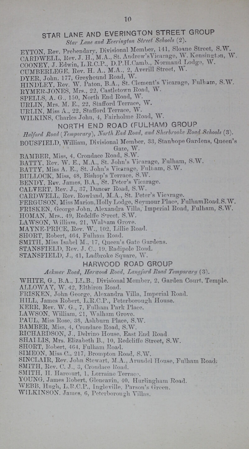 10 STAR LANE AND EVERINGTON STREET GROUP Star Lane and Everington Street Schools (2). EYTON, Rev. Prebendary, Divisional Member, 141, Sloane Street, S.W. CARDAVELL, Rev. J. H., M.A., St. Andrew's Vicarage, W. Kensington, W. COONEY, J.Edwin, L.R.C.P., D.P.H.Camb., Normand Lodge, W. CUMBERLEGE, Rev. H. A., M.A., 2, Averill Street, W. DYER, John. 177, Greyhound Road, W. HINDLEY, Rev. AV. Paton, B.A., St. Clement's Vicarage, Fulham, S.W. RYMER-J ONES, Mrs., 22, Castletown Road, W. SPELLS, A. G., 150, North End Road, W. URLIN, Mrs. M. E., 22, Stafford Terrace, W. URLIN, Miss A,, 22, Stafford Terrace, W. AVILKINS, Charles John, 4, Fairholme Road, W. NORTH END ROAD (FULHAM) GROUP Halford Road (Temporary), Nortli End Road, and Sherbrooke Road Schools (3). BOUSFIELD, William, Divisional Member, 33, Stanhope Gardens, Queen's Gate, W. BAMBER, Miss, 4, Crondace Road, S.W. BATTY, Rev. AV. E., M.A., St. John's Vicarage, Fulham, S.W. BATTY, Miss A. E., St. John's Vicarage, Fulham, S.W. BULLOCK, Miss, 48, Bishop's Terrace, S.W. BENDY, Rev. James, B.A., St. Peter's Vicarage. CALVERT, Rev. J., 37, Dancer Road, S.W. CARDAVELL, Rev. Rowland, M.A., St. Peter's Vicarage. FERGUSON, Miss Marion,Holly Lodge, Seymour Place, FulhamRoad. S.W. FRTSKEN, George John, Alexandra Villa, Imperial Road, Fulham, S.W. HOMAN, Mrs., 49, Redclffe Street, S.AV. LAAVSON, William, 21, Wlham Grove. MAYNE-PRICE, Rev. W., 102, Lillie Road. SHORT, Robert, 464, Fulham Road. SMITH, Miss Isabel M.. 17, Queen's Gato Gardens. STANSFIELD, Rev. J. C., 19, Radipole Road. STANSFIELD, J., 41, Ladbroke Square, AV. HARWOOD ROAD GROUP Achnar Road, Harwood Road, Langford Road Temporary (3) WHITE, G., B.A., LL.B., Divisional Member, 2, Garden Court, Temple. ALLOWAY, W. 42, Elthiron Road. FRISKEN, John George, Alexandra Villa, Imperial Road. HILL, James Robert, L.R.C.P., Peterborough House. KERR, Rev. AV. G., 7, Fulham Park Place. LAWSON, AVilliam, 21, AValham Grove. PAUL, Miss Rose, 38, Ashburn Place, S.W. BAMBER, Miss, 4, Crondace Road, S.W. RICHARDSON, J., Delvino House, East End Road SHALLIS, Mrs. Elizabeth B., 10, Redcliffe Street, S.W. SHORT, Robert, 464, Fulham Road. SIMEON, Miss C., 217, Brompton Road, S.W. SINCLAIR, Rev. john Stewart, M.A., Arundel House, Fulham Road. SMITH, Rev. C. J., 3, Crondace Road. SMITH, II. Harcourt, 1, Lorraine Terrace. YOUNG, James Robert, Glencavin, 40. Hurlingham Road. WEBB, Hugh, L.R.C.P., Ingleville, Parson's Green. WILKINSON. James, 6, Peterborough Villas.