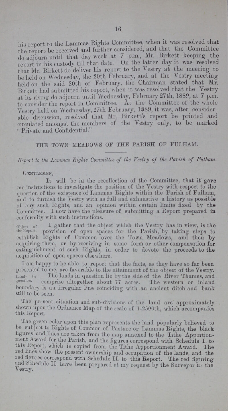 16 his report to the Lammas Rights Committee, when it was resolved that the report be received and further considered, and that the Committee do adjourn until that day week at 7 p.m., Mr. Birkett keeping the report in his custody till that date. On the latter day it was resolved that Mr. Birkett do deliver his report to the Vestry at the meeting to be held on Wednesday, the 20th February, and at the Vestry meeting held on the said 20th of February, the Chairman stated that Mr. Birkett had submitted his report, when it was resolved that the Vestry at its rising do adjourn until Wednesday, February 27th, 1889, at 7 p.m. to consider the report in Committee. At the Committee of the whole Vestry held on Wednesday, 27th February, 1889, it was, after consider able discussion, resolved that Mr. Birkett's report be printed and circulated amongst the members of the Vestry only, to be marked  Private and Confidential. THE TOWN MEADOWS OF THE PARISH OF FULHAM. Report to the Lammas Rights Committee of the Vestry of the Parish of Fulham. Gentlemen, It will be in the recollection of the Committee, that it gave me instructions to investigate the position of the Vestry with respect to the question of the existence of Lammas Rights within the Parish of Fulham, and to furnish the Vestry with us full and exhausti\e a history as possible of any such Rights, and an opinion within certain limits fixed by the Committee. I now have the pleasure of submitting a Report prepared in conformity with such instructions. object of I gather that the object which the Vestry has in view, is the the Report. provision of open spaces for tho Parish, by taking steps to establish Rights of Common over the Town Meadows, and then by acquiring them, or by receiving in some form or other compensation for extinguishment of such Rights, in order to devote the proceeds to the acquisition of open spaces else where. I am happy to be able to report that the facts, as they have so far been presented to me, are favorable to the attainment of the object of the Vestry. Lands in The lands in question lie by the side of the River Thames, and question. comprise altogether about 77 acres. The western or inland boundary is an irregular line coinciding with an ancient ditch and bank still to be seen. The present situation and sub-divisions of the land are approximately shown upon the Ordnance Map of the scale of 1-2500th, which accompanies this Report. the green color upon this plan represents the land popularly believed to be subject to Rights of Common of Pasture or Lammas Rights, the black figures and lines are taken from the map annexed to the Tithe Apportion ment Award for the Parish, and the figures correspond with Schedule I. to this Report, which is copied from the Tithe Apportionment Award. The red lines show the present ownership and occupation of the lands, and the red figures correspond with Schedule II. to this Report. The red figuring and Schedule II. have been prepared at my request by the Surveyor to the Vestry.