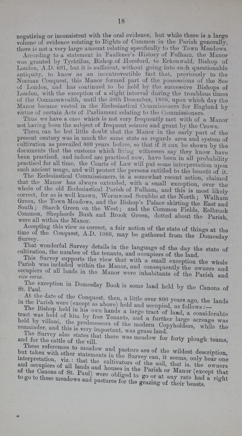 18 negativing or inconsistent with the oral evidence, bat while there is a large volume of evidence relating to Eights of Common in the Parish generally, there is not a very large amount relating specifically to the lown Meadows. Accordino- to a statement in Faulkner's History of Hulham, the Manor was granted by Tyrhtilus, Bishop, of Hereford, to Erkenwald, Bishop of London, A.D. 691, but it is sufficient, witheut going into such questionable antiquity, to know as an incontrovertible fact that, previously to the Norman Conquest, this Manor formed part of the possessions of the See of London, and has continued to be held by the successive Bishops of London, with the exception of a slight interval during the troublous times of the Commonwealth, until the 30th December, 1808, upon which day the Manor became vested in the Ecclesiastical Commisioners for England by virtue of certain Acts of Parliament relating to the Commissioners. Thus we have a case which is not very frequently met with of a Manor not having been the subject of frequent seizure and grant by the Crown. There, can be but little doubt that the Manor in the early part of the present century was in much the same state as regards area and system of cultivation as prevailed 800 years before, so that if it can be shown by the documents that the customs which living witnesses say they know have been practised, and indeed are practised now, have been in all probability practised for all time, the Courts of Law will put some interpretation upon such ancient usage, and will protect the persons entitled to the benefit of it. The Ecclesiastical Commissioners, in a somewhat recent action, claimed that the Manor has always extended, with a small exception, over the whole of the old Ecclesiastical Parish of Fulham, and this is most likely correct, for as is well known, Wormwood Scrubbs at the North ; Walham Green, the Town Meadows, and the Bishop's Palace skirting the East and South; Starch Green on the West; and the Common Fields, Eelbrook Common, Shepherds Bush and Brook Green, dotted about the Parish, were all within the Manor. Accepting this view as correct, a fair notion of the state of things at the time of the Conquest, A.D. 1066, may be gathered from the Domesday Survey. That wonderful Survey details in the language of the day the state of cultivation, the number of the tenants, and occupiers of the land. This Survey supports the view that with a small exception the whole Parish was included within the Manor, and consequently the owners and occupiers of all lands in the Manor were inhabitants of the Parish and vice versa. The exception in Domesday Book is some land held by the Canons of St. Paul. At the date of the Conquest, then, a little over 800 years ago, the lands in the Parish were (except as above) held and occupied, as follows: The Bishop held in his own hands a large tract of land, a considerable free Tenants, and a further large acreage was held by villain, the predecessors of the modern Copyholders, while the remamcler, and. this is very important, was gTass land. These references to meadow and Pasture are of the wildest description, but taken with other statements in the Survey can, it seems, only bear ono interpretation, viz.: that the cultivators of the soil, that is the owners and occupiers of all lands and houses and in the Parish or Manor (except that of the Canons of St. Paul) were obliged to go or at any rate had a right to go to these meadows and pastures for the grazing of their beasts.
