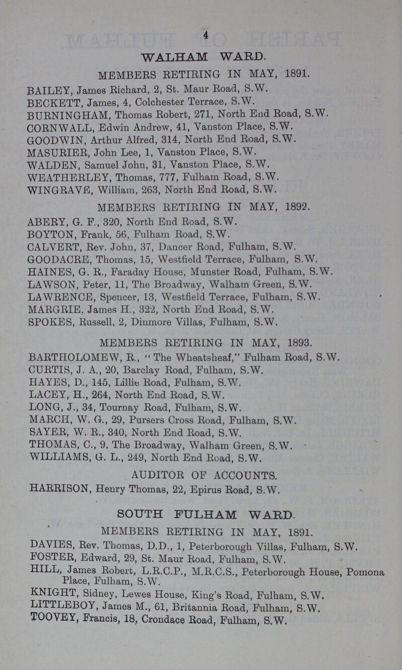 4 WALHAM WARD. MEMBERS RETIRING IN MAY, 1891. BAILEY, James Richard, 2, St. Maur Road, S.W. BECKETT, James, 4, Colchester Terrace, S.W. BURNINGHAM, Thomas Robert, 271, North End Road, S.W. CORNWALL, Edwin Andrew, 41, Vanston Place, S.W. GOODWIN, Arthur Alfred, 314, North End Road, S.W. MASURIER, John Lee, 1, Vanston Place, S.W. WALDEN, Samuel John, 31, Vanston Place, S.W. WEATHERLEY, Thomas, 777, Fulham Road, S.W. WINGRAVE, William, 263, North End Road, S.W. MEMBERS RETIRING IN MAY, 1892. ABERY, G. E, 320, North End Road, S.W. BOYTON, Frank, 56, Fulham Road, S.W. CALVERT, Rev. John, 37, Dancer Road, Fulham, S.W. GOODACRE, Thomas, 15, Westfield Terrace, Fulham, S.W. HAINES, G. R., Faraday House, Munster Road, Fulham, S.W. LAWSON, Peter, 11, The Broadway, Walham Green, S.W. LAWRENCE, Spencer, 13, Westfield Terrace, Fulham, S.W. MARGRIE. James H., 322, North End Road, S.W. SPOKES, Russell, 2, Diumore Villas, Fulham, S.W. MEMBERS RETIRING IN MAY, 1893. BARTHOLOMEW, R., The Wheatsheaf, Fulham Road, S.W. CURTIS, J. A., 20, Barclay Road, Fulham, S.W. HAYES, D., 145, Lillie Road, Fulham, S.W. LACEY, H., 264, North End Road, S.W. LONG, J., 34, Tournay Road, Fulham, S.W. MARCH, W. G., 29, Pursers Cross Road, Fulham, S.W. SAYER, W. R., 340, North End Road, S.W. THOMAS, C., 9, The Broadway, Walham Green, S.W. WILLIAMS, G. L., 249, North End Road, S.W. AUDITOR OF ACCOUNTS. HARRISON, Henry Thomas, 22, Epirus Road, S.W. SOUTH FULHAM WARD. MEMBERS RETIRING IN MAY, 1891. DAVIES, Rev. Thomas, D.D., 1, Peterborough Villas, Fulham, S.W. FOSTER, Edward, 29, St. Maur Road, Fulham, S.W. HILL, James Robert, L.R.C.P., M.R.C.S., Peterborough House, Pomona Place, Fulham, S.W. KNIGHT, Sidney, Lewes House, King's Road, Fulham, S.W. LITTLEBOY, James M., 61, Britannia Road, Fulham, S.W. TOOVEY, Francis, 18, Crondace Road, Fulham, S.W.