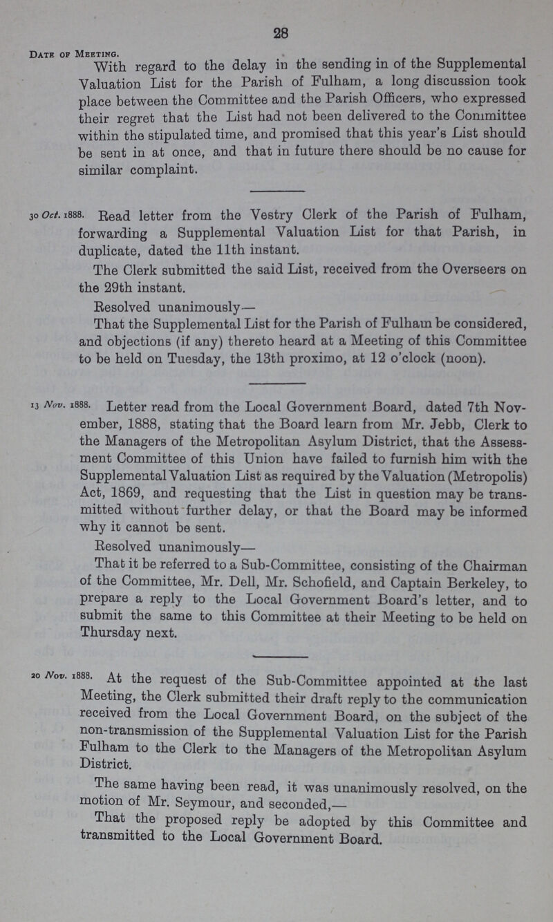 28 Date of Meeting. With regard to the delay in the sending in of the Supplemental Valuation List for the Parish of Fulham, a long discussion took place between the Committee and the Parish Officers, who expressed their regret that the List had not been delivered to the Committee within the stipulated time, and promised that this year's List should be sent in at once, and that in future there should be no cause for similar complaint. 30 Oct. 1888. Read letter from the Vestry Clerk of the Parish of Fulham, forwarding a Supplemental Valuation List for that Parish, in duplicate, dated the 11th instant. The Clerk submitted the said List, received from the Overseers on the 29th instant. Resolved unanimously— That the Supplemental List for the Parish of Fulham be considered, and objections (if any) thereto heard at a Meeting of this Committee to be held on Tuesday, the 13th proximo, at 12 o'clock (noon). 13 Nov. 1888. Letter read from the Local Government Board, dated 7th Nov ember, 1888, stating that the Board learn from Mr. Jebb, Clerk to the Managers of the Metropolitan Asylum District, that the Assess ment Committee of this Union have failed to furnish him with the Supplemental Valuation List as required by the Valuation (Metropolis) Act, 1869, and requesting that the List in question may be trans mitted without further delay, or that the Board may be informed why it cannot be sent. Resolved unanimously— That it be referred to a Sub-Committee, consisting of the Chairman of the Committee, Mr. Dell, Mr. Schofield, and Captain Berkeley, to prepare a reply to the Local Government Board's letter, and to submit the same to this Committee at their Meeting to be held on Thursday next. 20 Nov. 1888. At the request of the Sub-Committee appointed at the last Meeting, the Clerk submitted their draft reply to the communication received from the Local Government Board, on the subject of the non-transmission of the Supplemental Valuation List for the Parish Fulham to the Clerk to the Managers of the Metropolitan Asylum District. The same having been read, it was unanimously resolved, on the motion of Mr. Seymour, and seconded,— That the proposed reply be adopted by this Committee and transmitted to the Local Government Board.