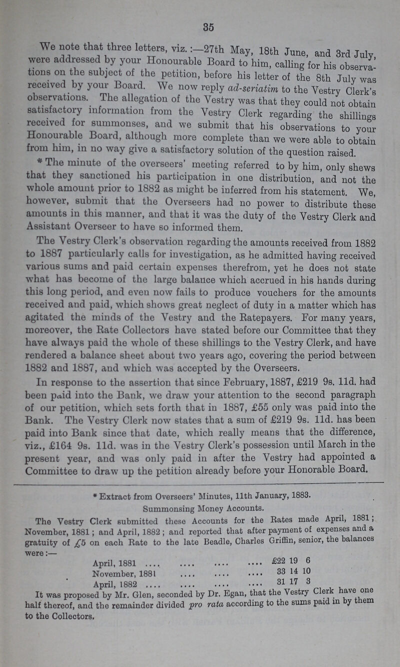 35 We note that three letters, viz.:-27th May, 18th June, and 3rd July were addressed by your Honourable Board to him, calling for his observa tions on the subject of the petition, before his letter of the 8th July was received by your Board. We now reply ad-seriatim to the Vestry Clerk's observations. The allegation of the Vestry was that they could not obtain satisfactory information from the Vestry Clerk regarding the shillings received for summonses, and we submit that his observations to your Honourable Board, although more complete than we were able to obtain from him, in no way give a satisfactory solution of the question raised. * The minute of the overseers' meeting referred to by him, only shews that they sanctioned his participation in one distribution, and not the whole amount prior to 1882 as might be inferred from his statement. We, however, submit that the Overseers had no power to distribute these amounts in this manner, and that it was the duty of the Vestry Clerk and Assistant Overseer to have so informed them. The Vestry Clerk's observation regarding the amounts received from 1882 to 1887 particularly calls for investigation, as he admitted having received various sums and paid certain expenses therefrom, yet he does not state what has become of the large balance which accrued in his hands during this long period, and even now fails to produce vouchers for the amounts received and paid, which shows great neglect of duty in a matter which has agitated the minds of the Vestry and the Ratepayers. For many years, moreover, the Rate Collectors have stated before our Committee that they have always paid the whole of these shillings to the Vestry Clerk, and have rendered a balance sheet about two years ago, covering the period between 1882 and 1887, and which was accepted by the Overseers. In response to the assertion that since February, 1887, £219 9s. lid. had been paid into the Bank, we draw your attention to the second paragraph of our petition, which sets forth that in 1887, £55 only was paid into the Bank. The Vestry Clerk now states that a sum of £219 9s. l1d. has been paid into Bank since that date, which really means that the difference, viz., £164 9s. l1d. was in the Vestry Clerk's possession until March in the present year, and was only paid in after the Vestry had appointed a Committee to draw up the petition already before your Honorable Board. * Extract from Overseers' Minutes, 11th January, 1883. Summonsing Money Accounts. The Vestry Clerk submitted these Accounts for the Rates made April, 1881; November, 1881; and April, 1882 ; and reported that after payment of expenses and a gratuity of £5 on each Rate to the late Beadle, Charles Griffin, senior, the a ances were:— April, 188 £22 19 6 November, 1881 33 14 10 April, 1882 31 17 3 It was proposed by Mr. Glen, seconded by Dr. Egan, that the Vestry Clerk have on half thereof, and the remainder divided pro rata according to the sums paid in by them to the Collectors.