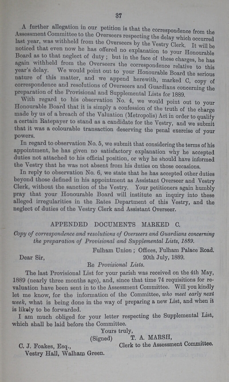 37 A further allegation in our petition is that the correspondence from the Assessment Committee to the Overseers respecting the delay which occurred last year, was withheld from the Overseers by the Vestry Clerk It will be noticed that even now he has offered no explanation to your Honourable Board as to that neglect of duty; but in the face of these charges, he has again withheld from the Overseers the correspondence relative to this year's delay. We would point out to your Honourable Board the serious nature of this matter, and we append herewith, marked C, copy of correspondence and resolutions of Overseers and Guardians concerning the preparation of the Provisional and Supplemental Lists for 1889. With regard to his observation No. 4, we would point out to your Honourable Board that it is simply a confession of the truth of the charge made by us of a breach of the Valuation (Metropolis) Act in order to qualify a certain Ratepayer to stand as a candidate for the Vestry, and we submit that it was a colourable transaction deserving the penal exercise of your powers. In regard to observation No. 5, we submit that considering the terms of his appointment, he has given no satisfactory explanation why he accepted duties not attached to his official position, or why he should have informed the Vestry that he was not absent from his duties on those occasions. In reply to observation No. 6, we state that he has accepted other duties beyond those defined in his appointment as Assistant Overseer and Vestry Clerk, without the sanction of the Vestry. Your petitioners again humbly pray that your Honourable Board will institute an inquiry into these alleged irregularities in the Rates Department of this Vestry, and the neglect of duties of the Vestry Clerk and Assistant Overseer. APPENDED DOCUMENTS MARKED C. Copy of correspondence and resolutions of Overseers and Guardians concerning the preparation of Provisional and Supplemental Lists, 1889. Fulham Union; Offices, Fulham Palace Road. Dear Sir, 20th July, 1889. Re Provisional Lists. The last Provisional List for your parish was received on the 4th May, 1889 (nearly three months ago), and, since that time 74 requisitions for re valuation have been sent in to the Assessment Committee. Will you kindly let me know, for the information of the Committee, who meet early next week, what is being done in the way of preparing a new List, and when it is likely to be forwarded. I am much obliged for your letter respecting the Supplemental List, which shall be laid before the Committee. Yours truly, (Signed) T. A. MARSH, C. J. Foakes, Esq., Clerk to the Assessment Committee. Vestry Hall, Walham Green.