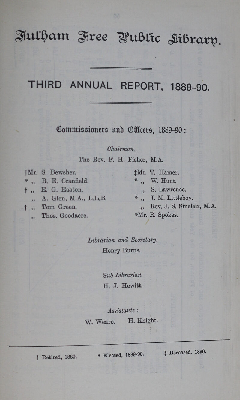 Fulham Free Public Library. THIRD ANNUAL REPORT, 1889-90. Dommissioncrs and Officers, 1889-90: Chairman. The Rev. F. H. Fisher, M.A. †Mr. S. Bewsher. * „ R. E. Cranfield. † „ E. G. Easton. ,, A. Glen, M.A., L.L.B. † ,, Tom Green. ,, Thos. Goodacre. ‡ Mr. T. Hamer. * „ W. Hunt. ,, S. Lawrence. * „ J. M. Littleboy. ,, Rev. J. S. Sinclair, M.A. *Mr. R. Spokes. Librarian and Secretary. Henry Burns. Sub-Librarian. H. J. Hewitt. Assistants : W. Weare. H. Knight. † Retired, 1889. •Elected, 1889-90. Deceased, 1890.