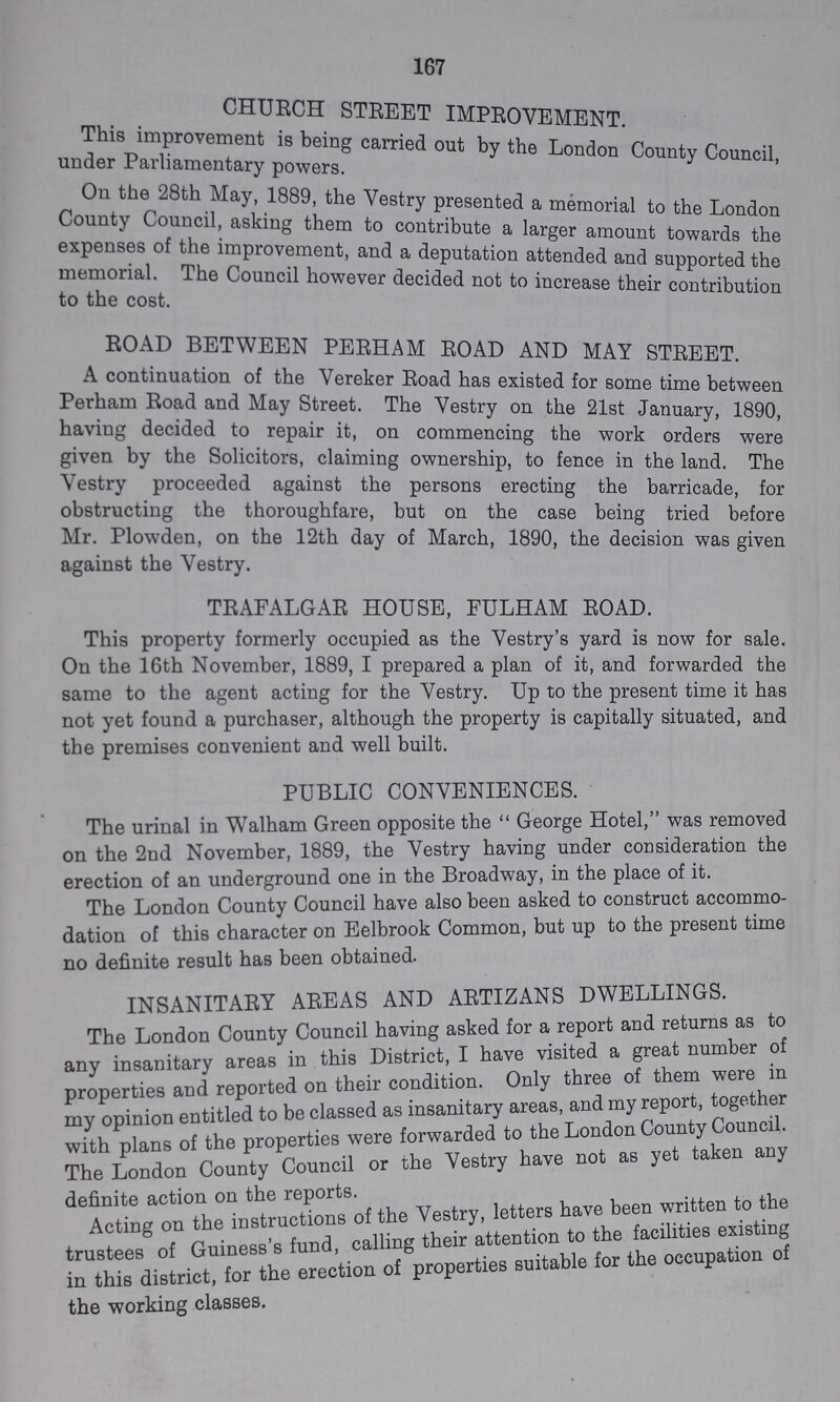 167 CHURCH STREET IMPROVEMENT under Parliamentary This improvement is being carried by the London County Council, On the 28th May 1889, the Vestry presented a memorial to the London County Council, asking them to contribute a larger amount towards the expenses of the improvement, and a deputation attended and supported the memorial. The Council however decided not to increase their contribution to the cost. ROAD BETWEEN PERHAM ROAD AND MAY STREET. A continuation of the Vereker Road has existed for some time between Perham Road and May Street. The Vestry on the 21st January, 1890 having decided to repair it, on commencing the work orders were given by the Solicitors, claiming ownership, to fence in the land. The Vestry proceeded against the persons erecting the barricade, for obstructing the thoroughfare, but on the case being tried before Mr. Plowden, on the 12th day of March, 1890, the decision was given against the Vestry. TRAFALGAR HOUSE, FULHAM ROAD. This property formerly occupied as the Vestry's yard is now for sale. On the 16th November, 1889, I prepared a plan of it, and forwarded the same to the agent acting for the Vestry. Up to the present time it has not yet found a purchaser, although the property is capitally situated, and the premises convenient and well built. PUBLIC CONVENIENCES. The urinal in Walham Green opposite the George Hotel, was removed on the 2nd November, 1889, the Vestry having under consideration the erection of an underground one in the Broadway, in the place of it. The London County Council have also been asked to construct accommo dation of this character on Eelbrook Common, but up to the present time no definite result has been obtained. INSANITARY AREAS AND ARTIZANS DWELLINGS. The London County Council having asked for a report and returns as to any insanitary areas in this District, I have visited a great number of properties and reported on their condition. Only three of them were in my opinion entitled to be classed as insanitary areas, and my report, together with plans of the properties were forwarded to the London County Council. The London County Council or the Vestry have not as yet taken any definite action on the reports. Actine on the instructions of the Vestry, letters have been written to the trustees of Guiness's fund, calling their attention to the facilities existing in this district, for the erection of properties suitable for the occupation the working classes.
