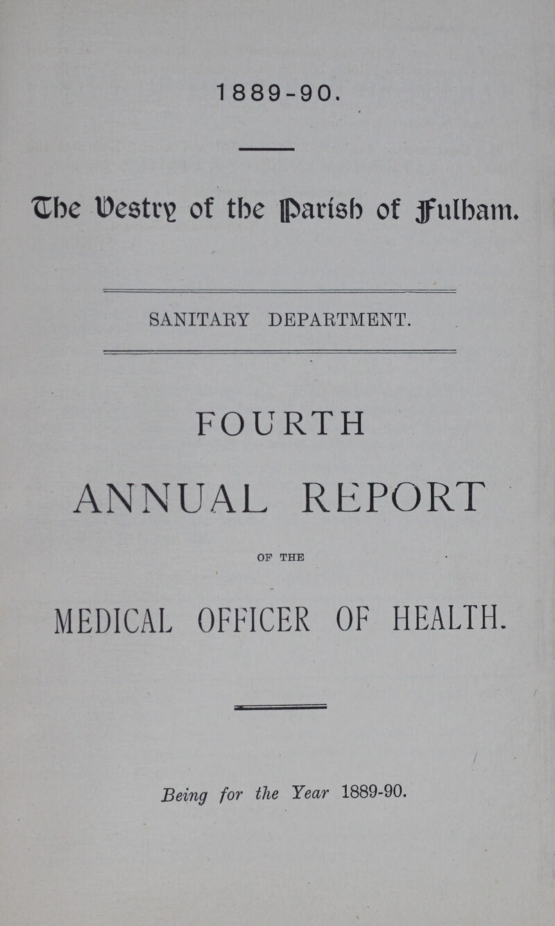 1889-90. The Veatry of the Parish of Fulham. SANITARY DEPARTMENT. FOURTH ANNUAL REPORT of the MEDICAL OFFICER OF HEALTH. Being for the Year 1889-90.