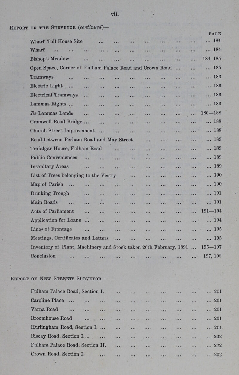 vii. Report of the Surveyor (continued)— page Wharf Toll House Site 184 Wharf 184 Bishop's Meadow 184, 185 Open Space, Corner of Fulham Palace Road and Crown Road 185 Tramways 186 Electric Light 186 Electrical Tramways 186 Lammas Rights 186 Tie Lammas Lands 186—188 Cromwell Road Bridge 188 Church Street Improvement 188 Road between Perham Road and May Street 189 Trafalgar House, Fulham Road 189 Public Conveniences 189 Insanitary Areas 189 List of Trees belonging to the Vestry 190 Map of Parish 190 Drinking Trough 191 Main Roads 191 Acts of Parliament 191—194 Application for Loans 194 Lines of Frontage 195 Meetings, Certificates and Letters 195 Inventory of Plant, Machinery and Stock taken 26th February, 1891 195—197 Conclusion 197, 198 Report of New Streets Surveyor- Fulham Palace Road, Section I. 201 Caroline Place 201 Varna Road 201 Broomhouse Road 201 Hurlingham Road, Section I. 201 Biscay Road, Section I. 202 Fulham Palace Road, Section II. 202 Crown Road, Section I. 202