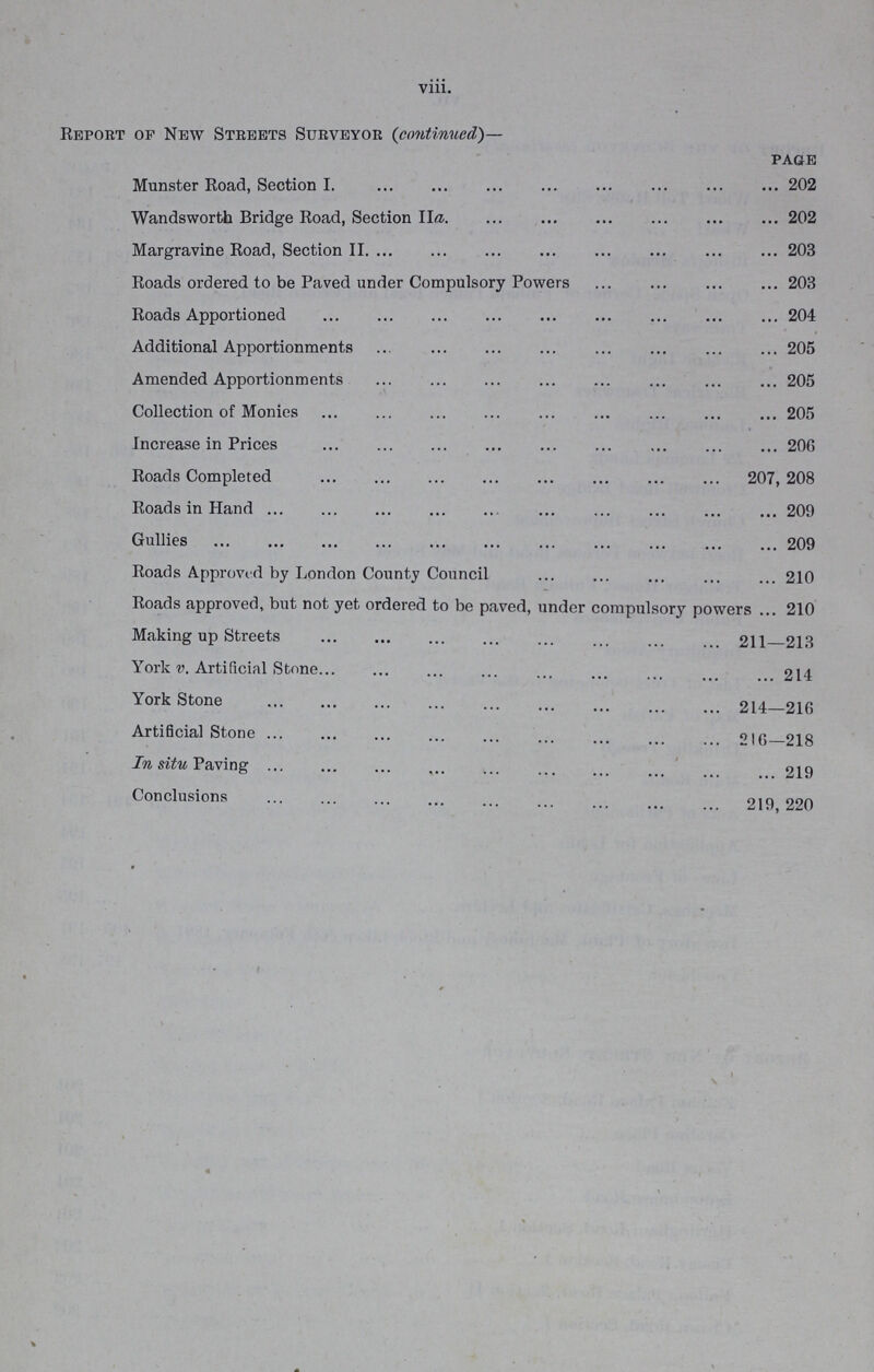 viii. Report of New Streets Surveyor (continued)— page Munster Road, Section I. 202 Wandsworth Bridge Road, Section IIa. 202 Margravine Road, Section II. 203 Roads ordered to be Paved under Compulsory Powers 203 Roads Apportioned 204 Additional Apportionments 205 Amended Apportionments 205 Collection of Monies 205 Increase in Prices 206 Roads Completed 207, 208 Roads in Hand 209 Gullies 209 Roads Approved by London County Council 210 Roads approved, but not yet ordered to be paved, under compulsory powers 210 Making up Streets 211-213 York v. Artificial Stone 214 York Stone 214-216 Artificial Stone 216-218 In situ Paving 219 Conclusions 219,220