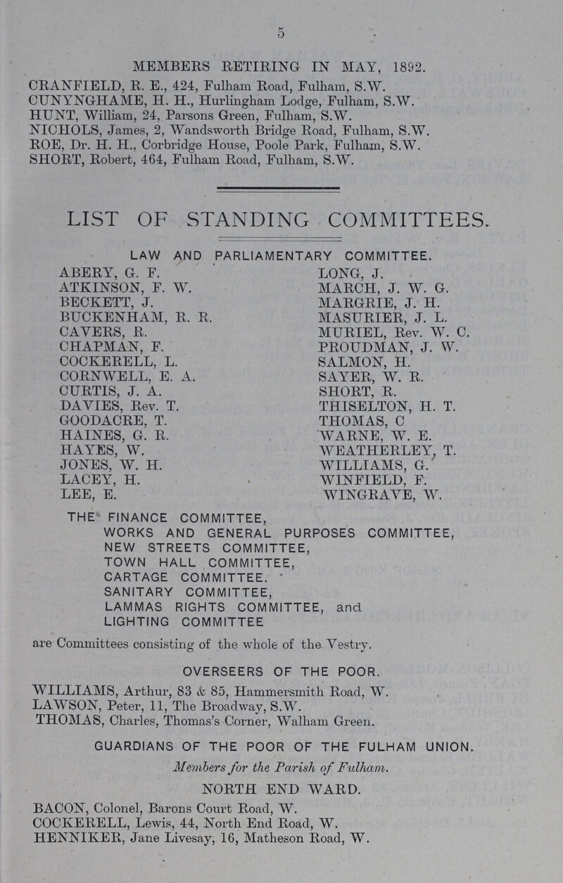 5 MEMBERS RETIRING IN MAY, 1892. CRANFIELD, R. E., 424, Fulham Road, Fulham, S.W. CUNYNGHAME, H. H., Hurlingham Lodge, Fulham, S.W. HUNT, William, 24, Parsons Green, Fulham, S.W. NICHOLS, James, 2, Wandsworth Bridge Road, Fulham, S.W. ROE, Dr. H. H., Corbridge House, Poole Park, Fulham, S.W. SHORT, Robert, 464, Fulham Road, Fulham, S.W. LIST OF STANDING COMMITTEES. LAW AND PARLIAMENTARY COMMITTEE. ABERY, G. F. ATKINSON, F. W. BECKETT, J. BUCKENHAM, R. R. CAVERS, R. CHAPMAN, F. COCKERELL, L. CORNWELL, E. A. CURTIS, J. A. DAVIES, Rev. T. GOODACRE, T. HAINES, G. R. HAYES, W. JONES, W. H. LACEY, H. LEE, E. LONG, J. MARCH, J. W. G. MARGRIE, J. H. MASURIER, J. L. MURIEL, Rev. W. C. PROUDMAN, J. W. SALMON, H. SAYER, W. R. SHORT, R. THISELTON, H. T. THOMAS, C WARNE, W. E. WEATHERLEY, T. WILLIAMS, G. WINFIELD, F. WINGRAVE, W. THE FINANCE COMMITTEE, WORKS AND GENERAL PURPOSES COMMITTEE, NEW STREETS COMMITTEE, TOWN HALL COMMITTEE, CARTAGE COMMITTEE. SANITARY COMMITTEE, LAMMAS RIGHTS COMMITTEE, and LIGHTING COMMITTEE are Committees consisting of the whole of the Vestry. OVERSEERS OF THE POOR. WILLIAMS, Arthur, 83 & 85, Hammersmith Road, W. LAWSON, Peter, 11, The Broadway, S.W. THOMAS, Charles, Thomas's Corner, Walham Green. GUARDIANS OF THE POOR OF THE FULHAM UNION. Members for the Parish of Fulham. NORTH END WARD. BACON, Colonel, Barons Court Road, W. COCKERELL, Lewis, 44, North End Road, W. HENNIKER, Jane Livesay, 16, Matheson Road, W.