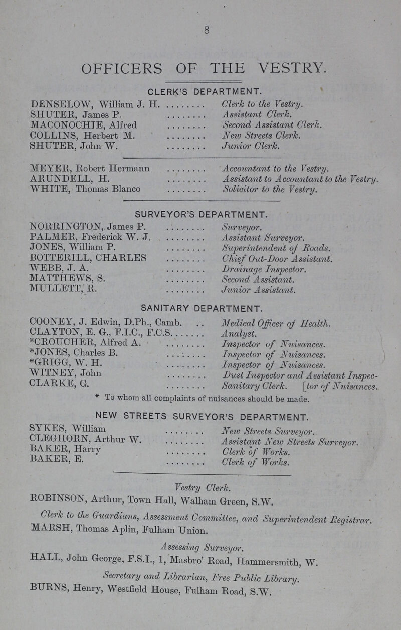 8 OFFICERS OF THE VESTRY. CLERK'S DEPARTMENT. DENSELOW, William J. H. SHUTER, James P. MACONOCHIE, Alfred COLLINS, Herbert M. SHUTER, John W. Clerk to the Vestry. Assistant Clerk. Second Assistant Clerk. New Streets Clerk. Junior Clerk. MEYER, Robert Hermann ARUNDELL, H. WHITE, Thomas Blanco Accountant to the Vestry. Assistant to Accountant to the Vestry. Solicitor to the Vestry. SURVEYOR'S DEPARTMENT. NORRINGTON, James P. PALMER, Frederick W. J. JONES, William P. BOTTERILL, CHARLES WEBB, J. A. MATTHEWS, S. MULLETT, R. Surveyor. Assistant Surveyor. Superintendent of Roads. Chief Out-Door Assistant. Drainage Inspector. Second Assistant. Junior Assistant. SANITARY DEPARTMENT. COONEY, J. Edwin, D.Ph., Camb CLAYTON, E. G., F.I.C., F.C.S. . *CROUCHER, Alfred A. *JONES, Charles B. *GRIGG, W. H. WITNEY, John CLARKE, G. Medical Officer of Health. Analyst. Inspector of Nuisances. Inspector of Nuisances. Inspector of Nuisances. Dust Inspector and Assistant Inspec Sanitary Clerk. [tor of Nuisances. * To whom all complaints of nuisances should be made. NEW STREETS SURVEYOR'S DEPARTMENT. SYKES, William CLEGHORN, Arthur W. BAKER, Harry BAKER, E. New Streets Surveyor. Assistant New Streets Surveyor. Clerk of Works. Clerk of Works. Vestry Clerk. ROBINSON, Arthur, Town Hall, Walham Green, S.W. Clerk to the Guardians, Assessment Committee, and Superintendent Registrar. MARSH, Thomas Aplin, Fulham Union. Assessing Surveyor. HALL, John George, F.S.I., 1, Masbro' Road, Hammersmith, W. Secretary and Librarian, Free Public Library. BURNS, Henry, Westfield House, Fulham Road, S.W.