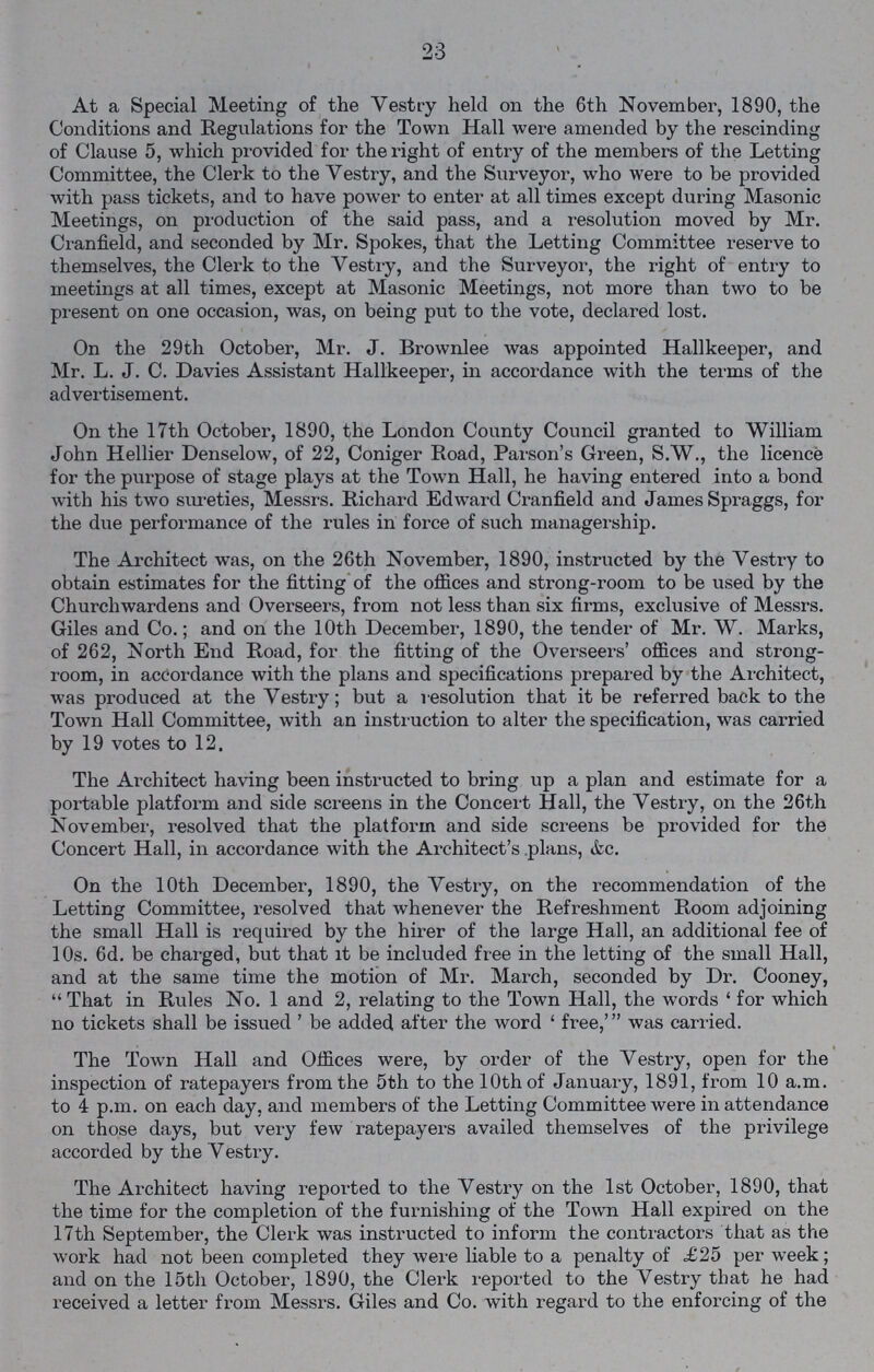 23 At a Special Meeting of the Vestry held on the 6th November, 1890, the Conditions and Regulations for the Town Hall were amended by the rescinding of Clause 5, which provided for the right of entry of the members of the Letting Committee, the Clerk to the Vestry, and the Surveyor, who were to be provided with pass tickets, and to have power to enter at all times except during Masonic Meetings, on production of the said pass, and a resolution moved by Mr. Cranfield, and seconded by Mr. Spokes, that the Letting Committee reserve to themselves, the Clerk to the Vestry, and the Surveyor, the right of entry to meetings at all times, except at Masonic Meetings, not more than two to be present on one occasion, was, on being put to the vote, declared lost. On the 29th October, Mr. J. Brownlee was appointed Hallkeeper, and Mr. L. J. C. Davies Assistant Hallkeeper, in accordance with the terms of the advertisement. On the 17th October, 1890, the London County Council granted to William John Hellier Denselow, of 22, Coniger Road, Parson's Green, S.W., the licence for the purpose of stage plays at the Town Hall, he having entered into a bond with his two sureties, Messrs. Richard Edward Cranfield and James Spraggs, for the due performance of the rules in force of such managership. The Architect was, on the 26th November, 1890, instructed by the Yestry to obtain estimates for the fitting of the offices and strong-room to be used by the Churchwardens and Overseers, from not less than six firms, exclusive of Messrs. Giles and Co.; and on the 10th December, 1890, the tender of Mr. W. Marks, of 262, North End Road, for the fitting of the Overseers' offices and strong room, in accordance with the plans and specifications prepared by the Architect, was produced at the Vestry; but a resolution that it be referred back to the Town Hall Committee, with an instruction to alter the specification, was carried by 19 votes to 12. The Architect having been instructed to bring up a plan and estimate for a portable platform and side screens in the Concert Hall, the Yestry, on the 26th November, resolved that the platform and side screens be provided for the Concert Hall, in accordance with the Architect's plans, &c. On the 10th Decexnber, 1890, the Yestry, on the recommendation of the Letting Comxnittee, resolved that whenever the Refreshment Rooxn adjoining the small Hall is required by the hirer of the large Hall, an additional fee of 10s. 6d. be charged, but that xt be included free in the letting of the small Hall, and at the same time the motion of Mr. March, seconded by Dr. Cooney, That in Rules No. 1 and 2, relating to the Town Hall, the words ' for which no tickets shall be issued ' be added after the word 'free,' was carried. The Town Hall and Offices were, by order of the Vestry, open for the inspection of ratepayers from the 5th to the 10th of January, 1891, from 10 a.m. to 4 p.m. on each day, and members of the Letting Committee were in attendance on those days, but very few ratepayers availed themselves of the privilege accorded by the Vestry. The Architect having reported to the Vestry on the 1st October, 1890, that the time for the completion of the furnishing of the Town Hall expired on the 17th September, the Clerk was instructed to inform the contractors that as the work had not been completed they were liable to a penalty of £25 per week; and on the 15th October, 1890, the Clerk reported to the Vestry that he had received a letter from Messrs. Giles and Co. with regard to the enforcing of the