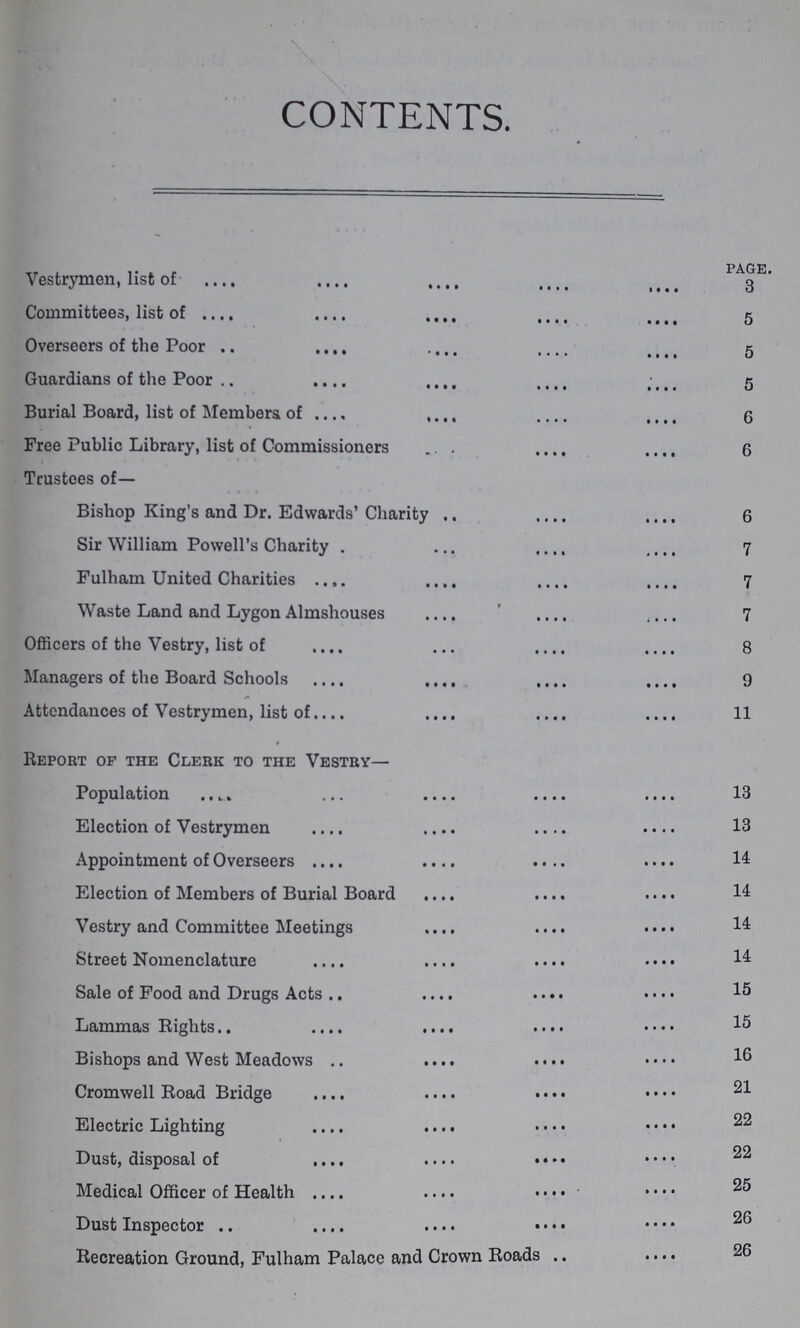 CONTENTS. page. Vestrymen, list of 3 Committees, list of 5 Overseers of the Poor 5 Guardians of the Poor 5 Burial Board, list of Members of 6 Free Public Library, list of Commissioners 6 Trustees of— Bishop King's and Dr. Edwards' Charity 6 Sir William Powell's Charity 7 Fulham United Charities 7 Waste Land and Lygon Almshouses 7 Officers of the Vestry, list of 8 Managers of the Board Schools 9 Attendances of Vestrymen, list of 11 Report of the Clerk to the Vestry— Population 13 Election of Vestrymen 13 Appointment of Overseers 14 Election of Members of Burial Board 14 Vestry and Committee Meetings 14 Street Nomenclature 14 Sale of Food and Drugs Acts 15 Lammas Rights 15 Bishops and West Meadows 16 Cromwell Road Bridge 21 Electric Lighting 22 Dust, disposal of 22 Medical Officer of Health 25 Dust Inspector 26 Recreation Ground, Fulham Palace and Crown Roads 26