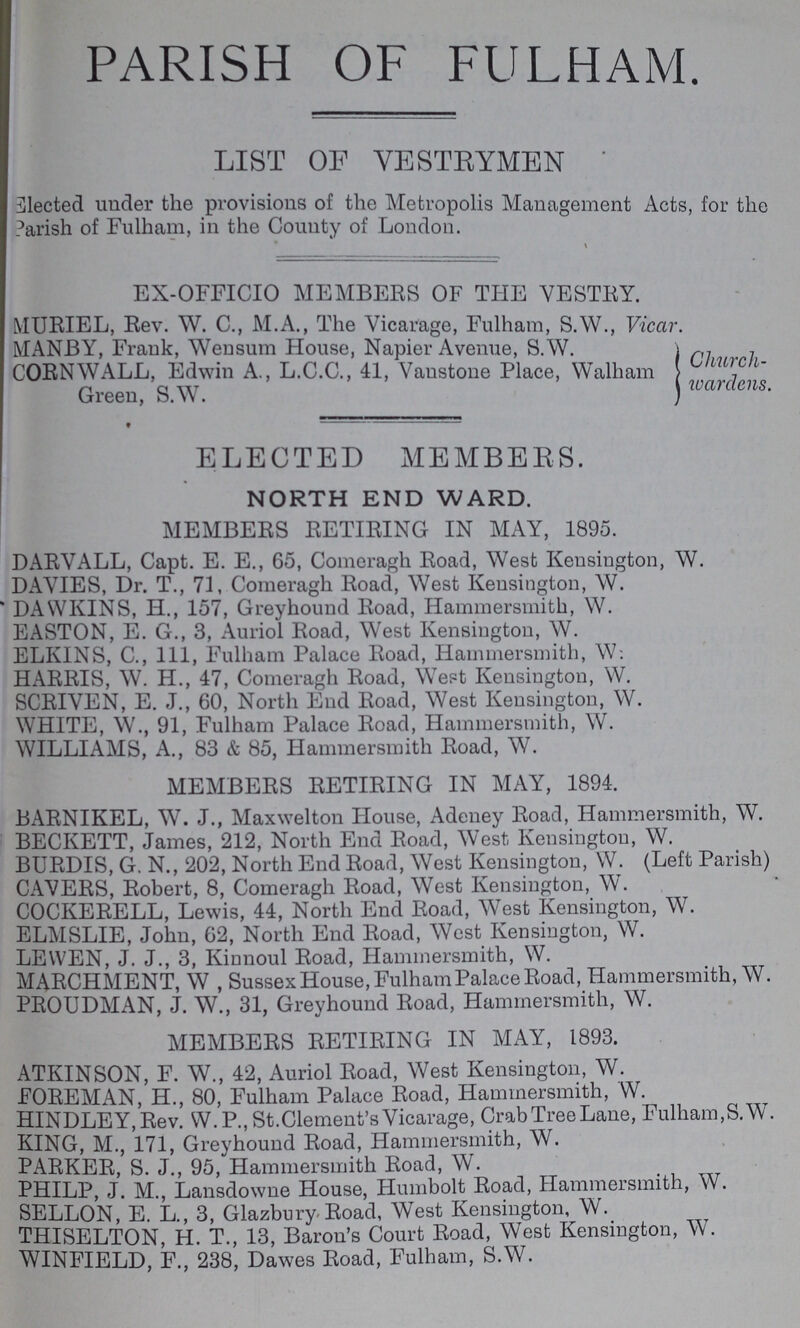 PARISH OF FULHAM. LIST OF VESTRYMEN Elected under the provisions of the Metropolis Management Acts, for the Parish of Fulham, in the County of London. EX-OFFICIO MEMBERS OF THE VESTEY. MURIEL, Rev. W. C., M.A., The Vicarage, Fulham, S.W., Vicar. MANBY, Frank, Wensum House, Napier Avenue, S.W. CORNWALL, Edwin A., L.C.C., 41, Vanstone Place, Walham Church Green, S.W. wardens. ELECTED MEMBERS. NORTH END WARD. MEMBERS RETIRING IN MAY, 1895. DARVALL, Capt. E. E., 65, Comeragh Road, West Kensington, W. DAYIES, Dr. T., 71, Comeragh Road, West Kensington, W. DAWKINS, H., 157, Greyhound Road, Hammersmith, W. EASTON, E. G., 3, Auriol Road, West Kensington, W. ELKINS, C., Ill, Fulham Palace Road, Hammersmith, W: HARRIS, W. H., 47, Comeragh Road, West Kensington, W. SCRIVEN, E. .1., 60, North End Road, West Kensington, W. WHITE, W., 91, Fulham Palace Road, Hammersmith, W. WILLIAMS, A., 83 & 85, Hammersmith Road, W. MEMBERS RETIRING IN MAY, 1894. BARNIKEL, W. J., Maxwelton House, Adeney Road, Hammersmith, W. BECKETT, James, 212, North End Road, West Kensington, W. BURDIS, G. N., 202, North End Road, West Kensington, W. (Left Parish) CAVERS, Robert, 8, Comeragh Road, West Kensington, W. COCKERELL, Lewis, 44, North End Road, West Kensington, W. ELMSLIE, John, 62, North End Road, West Kensington, W. LEWEN, J. J., 3, Kinnoul Road, Hammersmith, W. MARCHMENT, W , Sussex House, Fulham Palace Road, Hammersmith, W. PROUDMAN, J. W., 31, Greyhound Road, Hammersmith, W. MEMBERS RETIRING IN MAY, 1893. ATKINSON, F. W., 42, Auriol Road, West Kensington, W. FOREMAN, H., 80, Fulham Palace Road, Hammersmith, W. HINDLEY.Rev. W. P., St.Clement's Vicarage, Crab Tree Lane, Fulham,S.W. KING, M., 171, Greyhound Road, Hammersmith, W. PARKER, S. J., 95, Hammersmith Road, W. PHILP, J. M., Lansdowne House, Humbolt Road, Hammersmith, W. SELLON, E. L., 3, Glazbury.Road, West Kensington, W. THISELTON, H. T., 13, Baron's Court Road, West Kensington, W. WINFIELD, F., 238, Dawes Road, Fulham, S.W.