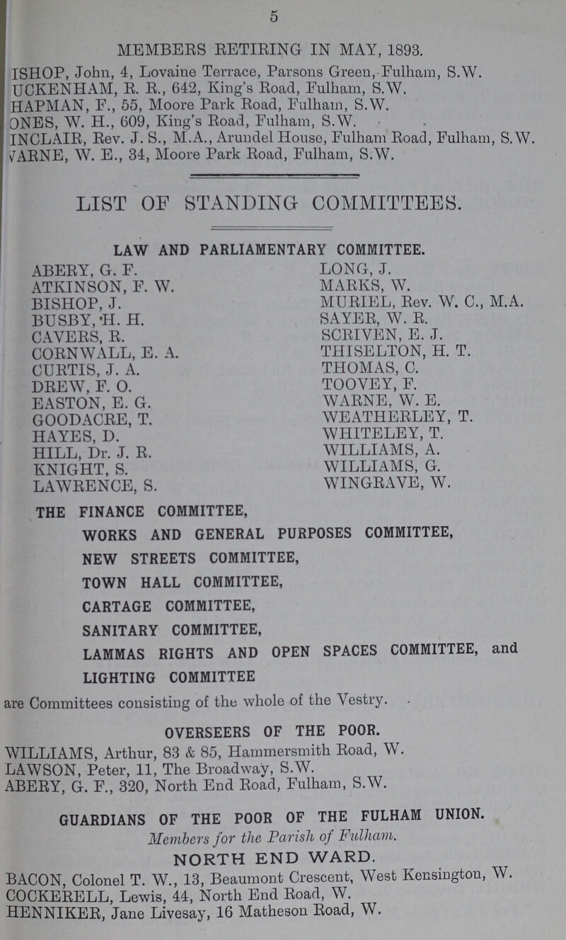 5 MEMBERS RETIRING IN MAY, 1893. ISHOP, John, 4, Lovaine Terrace, Parsons Green,-Fulham, S.W. UCKENHAM, R. R., 642, King's Road, Eulham, S.W. HAPMAN, F., 55, Moore Park Road, Eulham, S.W. ONES, W. H., (509, King's Road, Eulham, S.W. INCLAIR, Rev. J. S., M.A., Arundel House, Fulham Road, Fulham, S.W. v^ARNE, W. E., 34, Moore Park Road, Fulham, S.W. LIST OF STANDING COMMITTEES. LAW AND PARLIAMENTARY COMMITTEE. ABERY, G. F. LONG, J. ATKINSON, F. W. MARKS, W. BISHOP, J. MURIEL, Rev. W. C., M.A. BUSBY, 'H. H. SAYER, W. R. CAVERS, R. SCRIVEN, E. J. CORNWALL, E. A. THISELTON, H. T. CURTIS, J. A. THOMAS, C. DREW, F. O. TOOVEY, F. EASTON, E. G. WARNE, W. E. GOODACRE, T. WEATHERLEY, T. HAYES, D. WHITELEY, T. HILL, Dr. J. R. WILLIAMS, A. KNIGHT, S. WILLIAMS, G. LAWRENCE, S. WINGRAVE, W. THE FINANCE COMMITTEE, WORKS AND GENERAL PURPOSES COMMITTEE, NEW STREETS COMMITTEE, TOWN HALL COMMITTEE, CARTAGE COMMITTEE, SANITARY COMMITTEE, LAMMAS RIGHTS AND OPEN SPACES COMMITTEE, and LIGHTING COMMITTEE are Committees consisting of the whole of the Vestry. OVERSEERS OF THE POOR. WILLIAMS, Arthur, 83 & 85, Hammersmith Road, W. LAWSON, Peter, 11, The Broadway, S.W. ABERY, G. F., 320, North End Road, Fulham, S.W. GUARDIANS OF THE POOR OF THE FULHAM UNION. Members for the Parish of Fulham. NORTH END WARD. BACON, Colonel T. W., 13, Beaumont Crescent, West Kensington, W. COCKERELL, Lewis, 44, North End Road, W. HENNIKER, Jane Livesay, 16 Matheson Road, W.