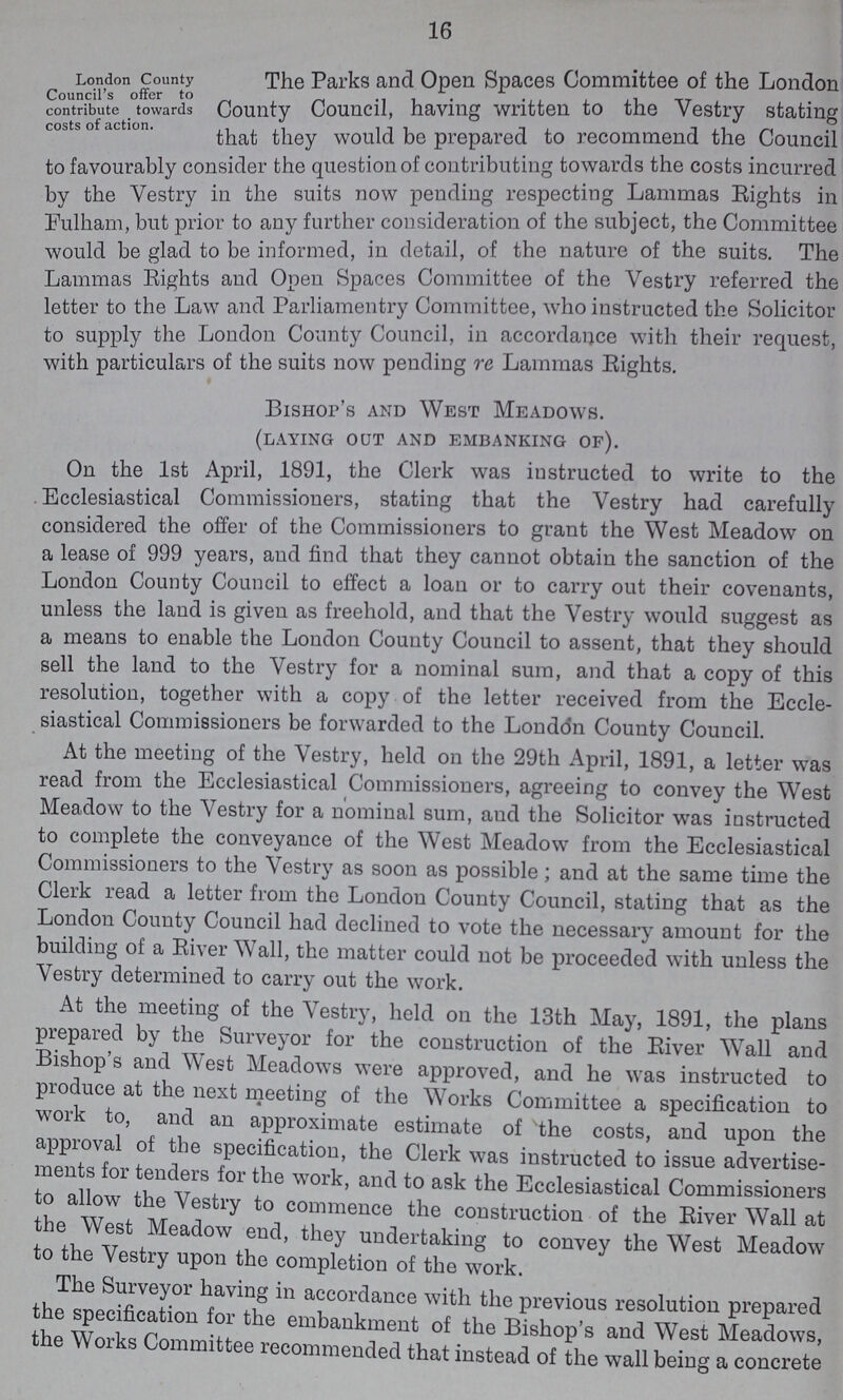 16 London County Council's offer to contribute towards costs of action The Parks and Open Spaces Committee of the London County Council, having written to the Vestry stating that they would be prepared to recommend the Council to favourably consider the question of contributing towards the costs incurred by the Vestry in the suits now pending respecting Lammas Rights in Fulham, but prior to any further consideration of the subject, the Committee would be glad to be informed, in detail, of the nature of the suits. The Lammas Rights and Open Spaces Committee of the Vestry referred the letter to the Law and Parliamentry Committee, who instructed the Solicitor to supply the London County Council, in accordance with their request, with particulars of the suits now pending re Lammas Rights. Bishop's and West Meadows. (laying out and embanking of). On the 1st April, 1891, the Clerk was instructed to write to the Ecclesiastical Commissioners, stating that the Vestry had carefully considered the offer of the Commissioners to grant the West Meadow on a lease of 999 years, and find that they cannot obtain the sanction of the London County Council to effect a loan or to carry out their covenants, unless the land is given as freehold, and that the Vestry would suggest as a means to enable the London County Council to assent, that they should sell the land to the Vestry for a nominal sum, and that a copy of this resolution, together with a copy of the letter received from the Eccle siastical Commissioners be forwarded to the London County Council. At the meeting of the Vestry, held on the 29th April, 1891, a letter was read from the Ecclesiastical Commissioners, agreeing to convey the West Meadow to the Vestry for a nominal sum, and the Solicitor was instructed to complete the conveyance of the West Meadow from the Ecclesiastical Commissioners to the Vestry as soon as possible; and at the same time the Clerk read a letter from the London County Council, stating that as the London County Council had declined to vote the necessary amount for the building of a River Wall, the matter could not be proceeded with unless the Vestry determined to carry out the work. At the meeting of the Vestry, held on the 13th May, 1891, the plans prepared by the Surveyor for the construction of the River Wall and Bishops and West Meadows were approved, and he was instructed to produce at the next meeting of the Works Committee a specification to work to, and an approximate estimate of the costs, and upon the approval of the specification, the Clerk was instructed to issue advertise ments for tenders for the work, and to ask the Ecclesiastical Commissioners to allow the Vestry to commence the construction of the River Wall at the West Meadow end, they undertaking to convey the West Meadow to the Vestry upon the completion of the work. The Surveyor having in accordance with the previous resolution prepared the specification for the embankment of the Bishop's and West Meadows, the Works Committee recommended that instead of the wall being a concrete