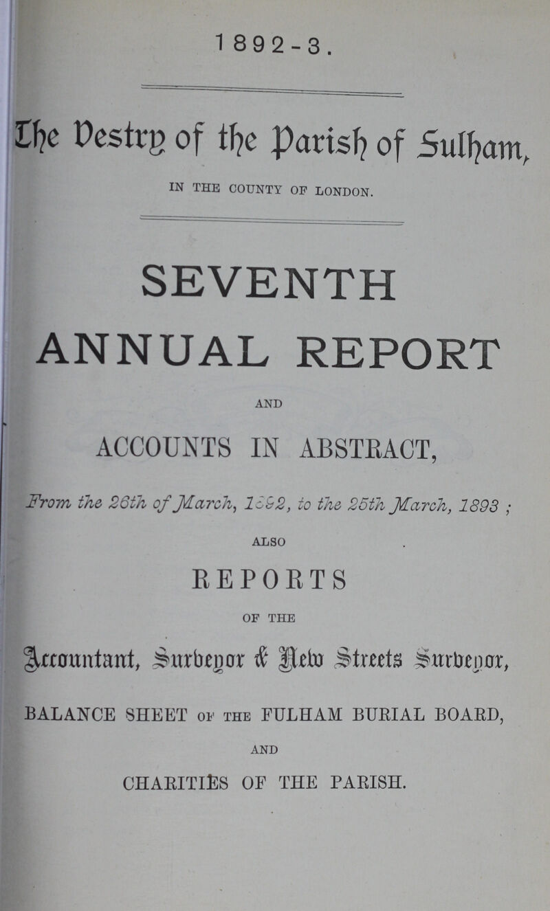 1892-3. The Vestry of the Parish of Sulham, IN THE COUNTY OF LONDON. SEVENTH ANNUAL REPORT AND accounts in abstract, From the 26th of March, 1692, to the 25th March, 1893; ALSO reports OF THE Account, Surbegon & New Streets Surbegor, BALANCE SHEET of the FULHAM BURIAL BOARD, AND CHARITIES OF THE PARISH.