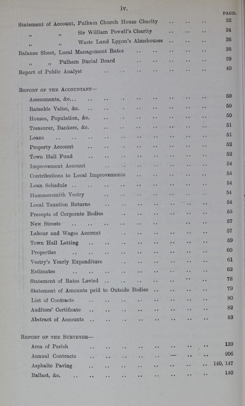 iv. page. Statement of Account, Fulham Church House Charity 32 ,, ,, Sir William Powell's Charity 34 ,, „ Waste Land Lygon's Almshouses 36 Balance Sheet, Local Management Rates 38 „ ,, Fulham Burial Board 39 Report of Public Analyst 40 Report op the Accountant— Assessments, &c 50 Rateable Value, &c. 50 Houses, Population, &c. 50 Treasurer, Bankers, &c. 51 Loans 51 Property Account 52 Town Hall Fund 52 Improvement Account 54 Contributions to Local Improvements 54 Loan Schedule 54 Hammersmith Vestry 54 Local Taxation Returns 54 Precepts of Corporate Bodies 55 New Streets 57 Labour and Wages Account 57 Town Hall Letting 59 Properties 60 Vestry's Yearly Expenditure 61 Estimates 62 Statement of Rates Levied 78 Statement of Amounts paid to Outside Bodies 79 List of Contracts 80 Auditors' Certificate 82 Abstract of Accounts 83 Report op the Surveyor— Area of Parish 139 Annual Contracts 206 Asphalte Paving 140, 147 Ballast, &c. 140