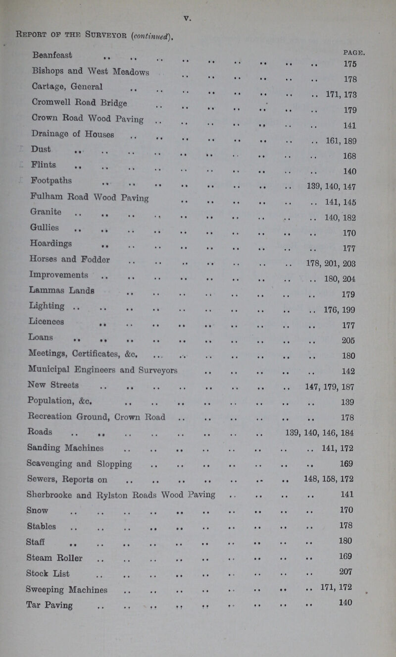 V. Report op the Surveyor (continued). page. Beanfeast 175 Bishops and West Meadows 178 Cartage, General 171 173 Cromwell Road Bridge 179 Crown Road Wood Paving 141 Drainage of Houses 161 189 Dust 168 Flints 140 Footpaths 139,140,147 Fulham Road Wood Paving 141,145 Granite 140,182 Gullies 170 Hoardings 177 Horses and Fodder 178, 201, 203 Improvements 180, 204 Lammas Lands 179 Lighting176, 199 Licences 177 Loans 205 Meetings, Certificates, &c 180 Municipal Engineers and Surveyors 142 New Streets 147,179,187 Population, &c. 39 Recreation Ground, Crown Road 178 Roads 139, 140, 146, 184 Sanding Machines 141,172 Scavenging and Slopping 169 Sewers, Reports on 148,158,172 Sherbrooke and Rylston Roads Wood Paving 141 Snow 170 Stables 178 Staff 180 Steam Roller Stock List 207 Sweeping Machines 171, 172 Sweeping Machines 140 Tar Paving 140