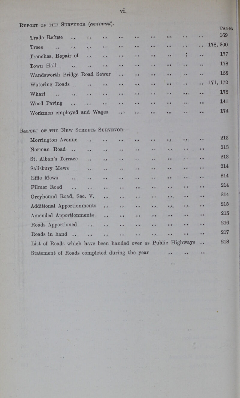 vi. Report of the Surveyor (continued). page, Trade Refuse 169 Trees 178, 200 Trenches, Repair of 177 Town Hall 178 Wandsworth Bridge Road Sewer 155 Watering Roads 171, 172 Wharf 178 Wood Paving 141 Workmen employed and Wages 174 Report op the New Streets Surveyor— Morrington Avenue 213 Norman Road 213 St. Alban's Terrace 213 Salisbury Mews 214 Effie Mows 214 Filmer Road 214 Greyhound Road, Sec. V 214 Additional Apportionments 215 Amended Apportionments 215 Roads Apportioned 216 Roads in hand 217 List of Roads which have been handed over as Public Highways 218 Statement of Roads completed during the year