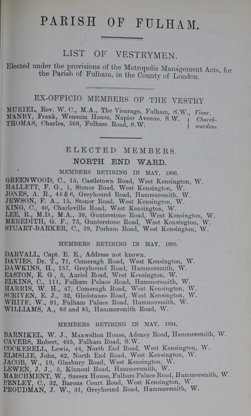 parish of fulham. LIST OF VESTRYMEN. Elected under the provisions of the Metropolis Management Acts for the Parish of Fulham, in the County of London. EX-OFFICIO MEMBERS OF THE VESTRY MURIEL, Rev. W.C., M.A., The Vicarage, Fulham, S.AV., Vicar. MANBY, Frank, Wensum House, Napier Avenue, S.W ) Church THOMAS, Charles, 569, Fulham Road, S.W. wardens. ELECTED MEMBERS. NORTH END WARD. MEMBERS RETIRING IN MAY, 1896. GREENWOOD, C., 15, Castletown Road, West Kensington, W. HALLETT, F. G., 1, Stonor Road, West Kensington, W. JONES, A. R., 44 & 6, Greyhound Road, Hammersmith, W. JEWSON, F. A., 15, Stonor Road, West Kensington, W. KING, C., 40, Charleville Road, West Kensington, W. LEE, R., M.D., M.A., 39, Gunterstone Road, West Kensington, W. MEREDITH, G. F., 73, Gunterstone Road, West Kensington, W. STUART-BARKER, 0., 39, Perham Road, West Kensington, W. MEMBERS RETIRING IN MAY, 1895. DARVALL, Capt. E. E., Address not known. DAVIES, Dr. T., 71, Comeragh Road, West Kensington, W. DAWKINS, H., 157, Greyhound Road, Hammersmith, W. EASTON, E. G , 3, Auriol Road, West Kensington, W. ELKINS, C., 11, Fulham Palace Road, Hammersmith, W. HARRIS, W. H., 47, Comeragh Road, West Kensington, W. SCRIVEN, E. J., 32, Gledstanes Road, West Kensington, W. WHITE, AV., 91, Fulham Palace Road, Hammersmith, W. WILLIAMS, A., 83 and 85, Hammersmith Road, AV. MEMBERS RETIRING IN MAY, 1894. BARNIKEL, W. J., Maxwelton House, Adeney Road, Hammersmith, AV. CAVERS, Robert, 495, Fulham Road, S.AV. COCKERELL, Lewis, 44, North End Road, West Kensington, W. ELMSLIE, John, 62, North End Road, AVest Kensington, W. JACOB, W., 19, Glazbury Road, West Kensington, AV. LEWEN, J. J., 3, Kinnoul Road, Hammersmith, W. MARCHMENT, W., Sussex House, Fulham Palace Road, Hammersmith, W. PENLEY, C., 32, Barons Court Road, West Kensington, W. PRQUDMAN, J. W., 31, Greyhound Road, Hammersmith, W.