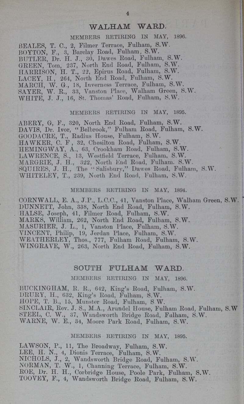 4 WALHAM WARD. MEMBERS RETIRING IN MAY, 1896. BEALES, T. C., 2, Filmer Terrace, Fulham, S.W. BOYTON, F., 3, Barclay Road, Fulham, S.W. BUTLER, Dr. H. J., 30, Dawes Road, Fulham, S.W. GREEN, Tom, 237, North End Road, Fulham, S.W. HARRISON, H. T., 22, Epirus Road, Fulham, S.W. LACEY, H., 264, North End Road, Fulham, S.W. MARCH, W. G., 18, Inverness Terrace, Fulham, S.W. SAYER, W. R., 33, Vanston Place, Walham Green, S.W. WHITE, .T. J., 16, St, Thomas' Road, Fulham, S.W. MEMBERS RETIRING IN MAY, 1895. ABERY, G, F., 320, North End Road, Fulham, S.W. DAVIS, Dr. Ivor, Belbrook, Fulham Road, Fulham, S.W. GOOD A ORE, T., Radius House, Fulham, S.W. HAWKER, C. F, 32, Chesilton Road, Fulham, S.W. HEMINGWAY, A., 63, Crookham Road, Fulham, S.W. LAWRENCE, S., 13, Westfield Terrace, Fulham, S.W. MARGRIE, J. H., 322, North End Road, Fulham. S.W. SQUIRES, J. H., The Salisbury, Dawes Road, Fulham, S.W. WHITELEY, T., 239, North End Road, Fulham, S.W. MEMBERS RETIRING IN MAY, 1894. CORNWALL, E. A., J.P., L.C.C., 41, Vanston Place, Walham Green, S.W. DUNNETT, John, 338, North End Road, Fulham, S.W. . HALSE, Joseph, 41, Filmer Road, Fulham, S.W. MARKS, William, 262, North End Road, Fulham, S.W. MASURIER, J. L., 1, Yanston Place, Fulham, S.W. VINCENT, Philip, 19, Jerdan Place, Fulham, S.W. WEATHERLEY, Thos., 777, Fulham Road, Fulham, S.W. WINGRAYE, W., 263, North End Road, Fulham, S.W. SOUTH FULHAM WARD. MEMBERS RETIRING IN MAY, 1896. BUCKINGHAM, R. R., 642, King's Road, Fulham, S.W. DRIJRY, 11., 632, King's Road, Fulham, S.W. HOPE, T. B., 15, Munster Road, Fulham, S W. SINCLAIR, Rev. J. S., M.A., Arundel House, Fulham Road, Fulham, S.W STEEL, C. W., 37, Wandsworth Bridge Road, Fulham, S.W. WARNE, W. E., 34, Moore Park Road, Fulham, S.W. MEMBERS RETIRING IN MAY, 1895. LAWSON, P., 11, The Broadway, Fulham, S.W. LEE, H. N., 4, Dionis Terrace, Fulham, S.W. NICHOLS, J., 2, Wandsworth Bridge Road, Fulham, S.W. NORMAN, T. W., 1, Channing Terrace, Fulham, S.W. ROE, Dr. H. H., Corbridge House, Poole Park, Fulham, S.W. TOOVEY, F., 4, Wandsworth Bridge Road, Fulham, S.W.