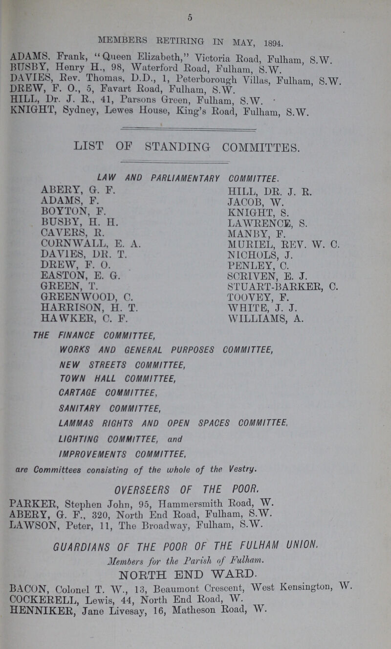 5 MEMBERS RETIRING IN MAY, 1894. ADAMS. Frank, Queen Elizabeth, Victoria Road, Fulham S.W. BUSBY, Henry H., 98, Waterford Road, Fulham, S.W. DAVIES, Rev. Thomas, D.D., 1, Peterborough Villas, Fulham S.W DREW, F. 0., 5, Favart Road, Fulham, S.W. HILL, Dr. J. R., 41, Parsons Green, Fulham, S.W.  KNIGHT, Sydney, Lewes House, King's Road, Fulham, S.W. LIST OF STANDING COMMITTES. LAW AND PARLIAMENTARY COMMITTEE. ABERY, G. F. HILL, DR. J. R. ADAMS, F. JACOB, W. BOYTON, F. KNIGHT, S. BUSBY, H. H. LAWRENCE, S. CAVERS, R. MANBY, F. CORNWALL, E. A. MURIEL, REV. W. C. DAVIES, DR. T. NICHOLS, J. DREW, F. 0. FENLEY, C. EASTON, E. G. SCRIVEN, E. J. GREEN, T. STUART-BARKER, C. GREENWOOD, C. TOOVEY, F. HARRISON, H. T. WHITE, J. J. HAWKER, C. F. WILLIAMS, A. THE FINANCE COMMITTEE, WORKS AND GENERAL PURPOSES COMMITTEE, NEW STREETS COMMITTEE, TOWN HALL COMMITTEE, CARTAGE COMMITTEE, SANITARY COMMITTEE, LAMMAS RIGHTS AND OPEN SPACES COMMITTEE, LIGHTING COMMITTEE, and IMPROVEMENTS COMMITTEE, are Committees consisting of the whole of the Vestry. OVERSEERS OF THE POOR. PARKER, Stephen John, 95, Hammersmith Road, W. ABERY, G. F., 320, North End Road, Fulham, S.W. LAWSON, Peter, 11, The Broadway, Fulham, S.W. GUARDIANS OF THE POOR OF THE FULHAM UNION. Members for the Parish of Fulham. NORTH END WARD. BACON, Colonel T. W., 13, Beaumont Crescent, West Kensington, W. COCKERELL, Lewis, 44, North End Road, W. HENNIKER, Jane Livesay, 16, Matheson Road, AV.