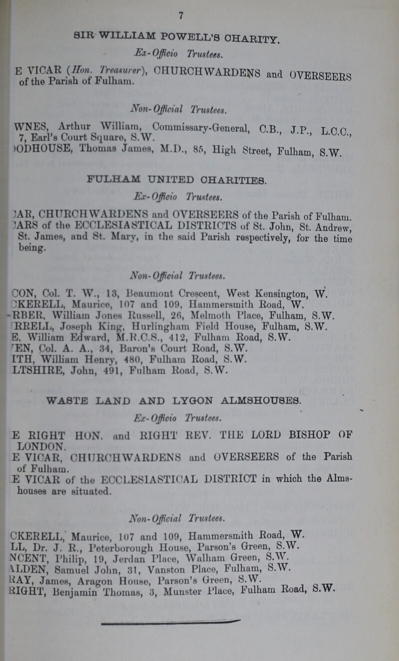 7 SIR WILLIAM POWELL'S CHARITY. Ex-Officio Trustees. E VICAR (Hon Treamrer), CHURCHWARDENS and OVERSEERS of the Parish of Fulham. Non- Official Trustees. WNES, Arthur William, Commissary-General, C B J.P L.C.C., 7, Earl's Court Square, S.W. >ODHOUSE, Thomas James, M.I)., 85, High Street, Fulham, S.W. FULHAM UNITED CHARITIES. Ex- Officio Trustees. CAR, CHURCH WARDENS and OVERSEERS of the Parish of Fulham CARS of the ECCLESIASTICAL DISTRICTS of St. John, St. Andrew, St. James, and St. Mary, in the said Parish respectively, for the time being. Non-Official Trustees. CON, Col. T. W., 13, Beaumont Crescent, West Kensington, W. CKERELL, Maurice, 107 and 109, Hammersmith Road, W. RBER, William Jones Russell, 26, Melmoth Place, Fulham, S.W. RRELL, Joseph King, Hurlingham Field House, Fulham, S.W. E. William Edward, M.R.C.S., 412, Fulham Road, S.W. EN, Col. A. A., 34, Baron's Court Road, S.W. TH, William Henry, 480, Fulham Road, S.W. LTSHIRE, John, 491, Fulham Road, S.W. WASTE LAND AND LYGON ALMSHOUSES. Ex-Officio Trustees. E RIGHT HON. and BIGHT REV. THE LORD BISHOP OF LONDON. E VICAR, CHURCHWARDENS and OVERSEERS of the Parish of Fulham. E VICAR of the ECCLESIASTICAL DISTRICT in which the Alms houses are situated. Non-Official Trustees. CKERELL, Maurice, 107 and 109, Hammersmith Road, W. LL, Dr. J. R., Peterborough House, Parson's Green, S.W. NCENT, Philip, 19, Jerdan Place, Walham Green, S.W . VLDEN, Samuel John, 31, Vanston Place, Fulham, S.W. RAY, James, Aragon House, Parson's Green, S.W. RIGHT, Benjamin Thomas, 3, Minister Place, Fulham Road, b.W.