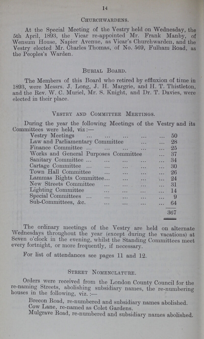 14 Churchwardens. At the Special Meeting of the Vestry held on Wednesday, the 5th April, 1893, the Vicar re-appointed Mr. Frank Manby, of Wensum House, Napier Avenue, as Vicar's Churchwarden, and the Vestry elected Mr. Charles Thomas, of No. 569, Fulham Road, as the Peoples's Warden. Burial Board. The Members of this Board who retired by effluxion of time in 1893, were Messrs. J. Long, J. H. Margrie, and H. T. Thistleton, and the Rev. W. C. Muriel, Mr. S. Knight, and Dr. T. Davies, were elected in their place. Vestry and Committee Meetings. During the year the following Meetings of the Vestry and its Committees were held, viz:— Vestry Meetings 50 Law and Parliamentary Committee 28 Finance Committee 25 Works and General Purposes Committee 37 Sanitary Committee 34 Cartage Committee 30 Town Hall Committee 26 Lammas Rights Committee 24 New Streets Committee 31 Lighting Committee 14 Special Committees 9 Sub-Committees, &c. 64 367 The ordinary meetings of the Vestry are held on alternate Wednesdays throughout the year (except during the vacations) at Seven o'clock in the evening, whilst the Standing Committees meet every fortnight, or more frequently, if necessary. For list of attendances see pages 11 and 12. Street Nomenclature. Orders were received from the London County Council for the re-naming Streets, abolishing subsidiary names, the re-numbering houses in the following, viz.:— Brecon Road, re-numbered and subsidiary names abolished. Cow Lane, re-named as Colet Gardens. Mulgrave Road, re-numbered and subsidiary names abolished.