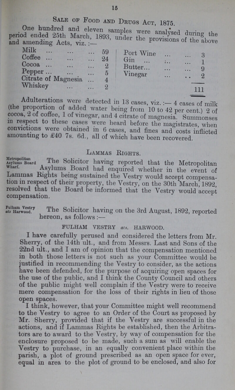 15 Sale of Food and Drugs Act, 1875. One hundred and eleven samples were analysed during the period ended 25th March, 1893, under the provisions of the above and amending Acts, viz.:— Milk 59 Port Wine 3 Coffee 24 Gin 1 Cocoa 2 Butter 9 Pepper 5 Vinegar 2 Citrate of Magnesia 4 Whiskey 2 111 Adulterations were detected in 13 cases, viz.:— 4 cases of milk (the proportion of added water being from 10 to 42 per cent.) 2 of cocoa, 2 of coffee, 1 of vinegar, and 4 citrate of magnesia. Summonses in respect to these cases were heard before the magistrates, when convictions were obtained in 6 cases, and fines and costs inflicted amounting to £40 7s. fid., all of which have been recovered. Lammas Rights. Metropolitan Asylums Board Wharf The Solicitor having reported that the Metropolitan Asylums Board had enquired whether in the event of Lammas Rights being sustained the Vestry would accept compensa tion in respect of their property, the Vestry, on the 30th March, 1892, resolved that the Board be informed that the Vestry would accept compensation. The Solicitor having on the 3rd August, 1892, reported hereon, as follows:- FULHAM VESTRY ats. HARWOOD. I have carefully perused and considered the letters from Mr. Sherry, of the 14th ult., and from Messrs. Last and Sons of the 22nd ult., and I am of opinion that the compensation mentioned in both those letters is not such as your Committee would be justified in recommending the Vestry to consider, as the actions have been defended, for the purpose of acquiring open spaces for the use of the public, and I think the County Council and others of the public might well complain if the Vestry were to receive mere compensation for the loss of their rights in lieu of those open spaces. I think, however, that your Committee might well recommend to the Vestry to agree to an Order of the Court as proposed by Mr. Sherry, provided that if the Vestry are successful in the actions, and if Lammas Rights be established, then the Arbitra tors are to award to the Vestry, by way of compensation for the enclosure proposed to be made, such a sum as will enable the Vestry to purchase, in an equally convenient place within the parish, a plot of ground prescribed as an open space for ever, equal in area to the plot of ground to be enclosed, and also for