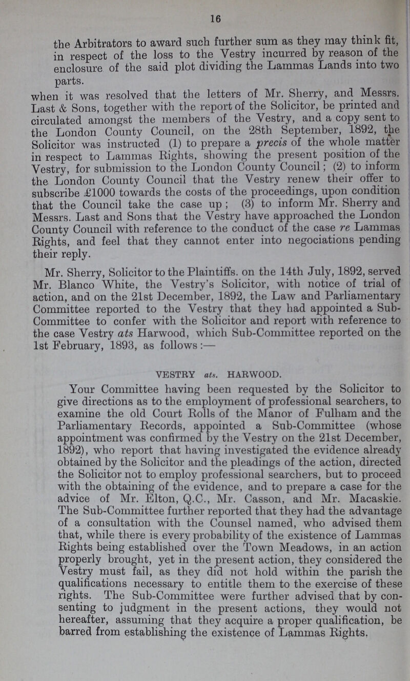 16 the Arbitrators to award such further sum as they may think fit, in respect of the loss to the Vestry incurred by reason of the enclosure of the said plot dividing the Lammas Lands into two parts. when it was resolved that the letters of Mr. Sherry, and Messrs. Last & Sons, together with the report of the Solicitor, be printed and circulated amongst the members of the Vestry, and a copy sent to the London County Council, on the 28th September, 1892, the Solicitor was instructed (1) to prepare a precis of the whole matter in respect to Lammas Rights, showing the present position of the Vestry, for submission to the London County Council; (2) to inform the London County Council that the Vestry renew their offer to subscribe £1000 towards the costs of the proceedings, upon condition that the Council take the case up; (3) to inform Mr. Sherry and Messrs. Last and Sons that the Vestry have approached the London County Council with reference to the conduct of the case re Lammas Rights, and feel that they cannot enter into negociations pending their reply. Mr. Sherry, Solicitor to the Plaintiffs, on the 14th July, 1892, served Mr. Blanco White, the Vestry's Solicitor, with notice of trial of action, and on the 21st December, 1892, the Law and Parliamentary Committee reported to the Vestry that they had appointed a Sub Committee to confer with the Solicitor and report with reference to the case Vestry ats Harwood, which Sub-Committee reported on the 1st February, 1893, as follows:— VESTRY ats. HARWOOD. Your Committee having been requested by the Solicitor to give directions as to the employment of professional searchers, to examine the old Court Rolls of the Manor of Fulham and the Parliamentary Records, appointed a Sub-Committee (whose appointment was confirmed by the Vestry on the 21st December, 1892), who report that having investigated the evidence already obtained by the Solicitor and the pleadings of the action, directed the Solicitor not to employ professional searchers, but to proceed with the obtaining of the evidence, and to prepare a case for the advice of Mr. Elton, Q.C., Mr. Casson, and Mr. Macaskie. The Sub-Committee further reported that they had the advantage of a consultation with the Counsel named, who advised them that, while there is every probability of the existence of Lammas Rights being established over the Town Meadows, in an action properly brought, yet in the present action, they considered the Vestry must fail, as they did not hold within the parish the qualifications necessary to entitle them to the exercise of these rights. The Sub-Committee were further advised that by con senting to judgment in the present actions, they would not hereafter, assuming that they acquire a proper qualification, be barred from establishing the existence of Lammas Rights.