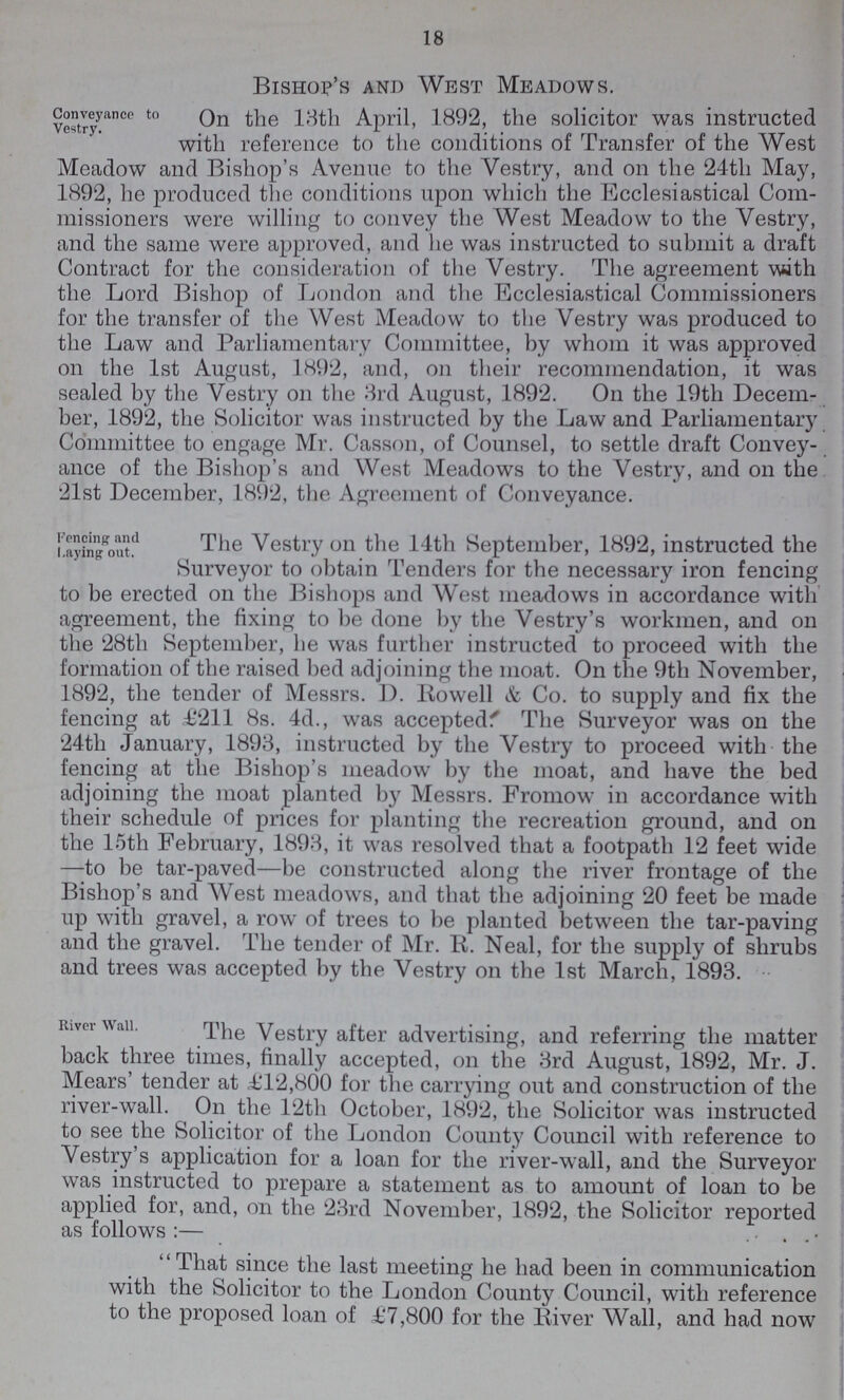 18 Bishop's and West Meadows. Conveyancee to Vestry. On the 13th April- 1892, the solicitor was instructed with reference to the conditions of Transfer of the West Meadow and Bishop's Avenue to the Vestry, and on the 24th May, 1892, he produced the conditions upon which the Ecclesiastical Com missioners were willing to convey the West Meadow to the Vestry, and the same were approved, and he was instructed to submit a draft Contract for the consideration of the Vestry. The agreement with the Lord Bishop of London and the Ecclesiastical Commissioners for the transfer of the West Meadow to the Vestry was produced to the Law and Parliamentary Committee, by whom it was approved on the 1st August, 1892, and, on their recommendation, it was sealed by the Vestry on the 3rd August, 1892. On the 19th Decem ber, 1892, the Solicitor was instructed by the Law and Parliamentary Committee to engage Mr. Casson, of Counsel, to settle draft Convey ance of the Bishop's and West Meadows to the Vestry, and on the 21st December, 1892, the Agreement of Conveyance. Fencing and Laying out. The Vestry on the 14th September, 1892, instructed the Surveyor to obtain Tenders for the necessary iron fencing to be erected on the Bishops and West meadows in accordance with agreement, the fixing to be done by the Vestry's workmen, and on the 28th September, he was further instructed to proceed with the formation of the raised bed adjoining the moat. On the 9th November, 1892, the tender of Messrs. D. Rowell & Co. to supply and fix the fencing at £211 8s. 4d., was accepted' The Surveyor was on the 24th January, 1893, instructed by the Vestry to proceed with the fencing at the Bishop's meadow by the moat, and have the bed adjoining the moat planted by Messrs. Fromow in accordance with their schedule of prices for planting the recreation ground, and on the 15th February, 1893, it was resolved that a footpath 12 feet wide —to be tar-paved—be constructed along the river frontage of the Bishop's and West meadows, and that the adjoining 20 feet be made up with gravel, a row of trees to be planted between the tar-paving and the gravel. The tender of Mr. R. Neal, for the supply of shrubs and trees was accepted by the Vestry on the 1st March, 1893. River Wall. The Vestry after advertising, and referring the matter back three times, finally accepted, on the 3rd August, 1892, Mr. J. Mears' tender at £12,800 for the carrying out and construction of the river-wall. On the 12th October, 1892, the Solicitor was instructed to see the Solicitor of the London County Council with reference to Vestry's application for a loan for the river-wall, and the Surveyor was instructed to prepare a statement as to amount of loan to be applied for, and, on the 23rd November, 1892, the Solicitor reported as follows:— That since the last meeting he had been in communication with the Solicitor to the London County Council, with reference to the proposed loan of £7,800 for the River Wall, and had now